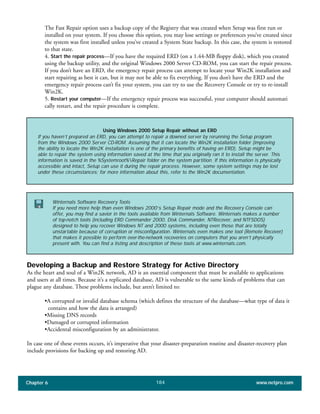Chapter 6 www.netpro.com184
The Fast Repair option uses a backup copy of the Registry that was created when Setup was first run or
installed on your system. If you choose this option, you may lose settings or preferences you’ve created since
the system was first installed unless you’ve created a System State backup. In this case, the system is restored
to that state.
4. Start the repair process—If you have the required ERD (on a 1.44-MB floppy disk), which you created
using the backup utility, and the original Windows 2000 Server CD-ROM, you can start the repair process.
If you don’t have an ERD, the emergency repair process can attempt to locate your Win2K installation and
start repairing as best it can, but it may not be able to fix everything. If you don’t have the ERD and the
emergency repair process can’t fix your system, you can try to use the Recovery Console or try to re-install
Win2K.
5. Restart your computer—If the emergency repair process was successful, your computer should automati
cally restart, and the repair procedure is complete.
Developing a Backup and Restore Strategy for Active Directory
As the heart and soul of a Win2K network, AD is an essential component that must be available to applications
and users at all times. Because it’s a replicated database, AD is vulnerable to the same kinds of problems that can
plague any database. These problems include, but aren’t limited to:
•A corrupted or invalid database schema (which defines the structure of the database—what type of data it
contains and how the data is arranged)
•Missing DNS records
•Damaged or corrupted information
•Accidental misconfiguration by an administrator.
In case one of these events occurs, it’s imperative that your disaster-preparation routine and disaster-recovery plan
include provisions for backing up and restoring AD.
Using Windows 2000 Setup Repair without an ERD
If you haven’t prepared an ERD, you can attempt to repair a downed server by rerunning the Setup program
from the Windows 2000 Server CD-ROM. Assuming that it can locate the Win2K installation folder (improving
the ability to locate the Win2K installation is one of the primary benefits of having an ERD), Setup might be
able to repair the system using information saved at the time that you originally ran it to install the server. This
information is saved in the %Systemroot%Repair folder on the system partition. If this information is physically
accessible and intact, Setup can use it during the repair process. However, some system settings may be lost
under these circumstances; for more information about this, refer to the Win2K documentation.
Winternals Software Recovery Tools
If you need more help than even Windows 2000’s Setup Repair mode and the Recovery Console can
offer, you may find a savior in the tools available from Winternals Software. Winternals makes a number
of top-notch tools (including ERD Commander 2000, Disk Commander, NTRecover, and NTFSDOS)
designed to help you recover Windows NT and 2000 systems, including even those that are totally
unstartable because of corruption or misconfiguration. Winternals even makes one tool (Remote Recover)
that makes it possible to perform over-the-network recoveries on computers that you aren’t physically
present with. You can find a listing and description of these tools at www.winternals.com.
 