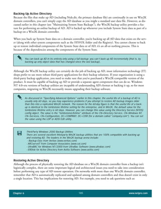 Chapter 6 www.netpro.com185
Backing Up Active Directory
Because the files that make up AD (including Ntds.dit, the primary database file) are continually in use on Win2K
domain controllers, you can’t simply copy the AD database as you might a standard user data file. However, as dis-
cussed earlier in this chapter (see "Maintaining System State Backups"), the Win2K backup utility provides a fea-
ture for performing an online backup of AD. AD is backed up whenever you include System State data as part of a
backup on a Win2K domain controller.
When you back up System State data on a domain controller, you’re backing up all AD data that exists on the serv-
er (along with other system components such as the SYSVOL folder and the Registry). You cannot choose to back
up or restore individual components of the System State data or of AD; it’s an all-or-nothing process. This is
because of the dependencies among the components of the System State.
Although the Win2K backup utility can certainly do the job of backing up AD, most information technology (IT)
shops prefer to use more robust third-party applications for their backup solutions. If your organization is using a
third-party backup application, you need to make sure that you’ve purchased a Win2K-compatible version of the
product. It must be capable of backing up AD or provide a separate agent component that can do so. Windows
NT 4.0–era versions of backup utilities are incapable of understanding AD’s format or backing it up, so for most
companies, migrating to Win2K necessarily means upgrading their backup software.
Restoring Active Directory
Although the process of physically restoring the AD database on a Win2K domain controller from a backup isn’t
logistically complex, there are some important logical and architectural issues you need to take into consideration
before performing any type of AD restore operation. On networks with more than one Win2K domain controller,
remember that AD is automatically replicated and updated among domain controllers and thus doesn’t exist in only
a single location. This has implications for restoring AD. For example, you need to ask questions such as:
Third-Party Windows 2000 Backup Utilities
There are several excellent third-party Win2K backup utilities that are 100% compatible with backing up
and restoring AD. The leaders in the Win2K backup arena include:
- Backup Exec from Veritas (www.veritas.com)
- ARCserveIT from Computer Associates (www.cai.com)
- UltraBAC for Windows NT/2000 from UltraBac Software (www.ultrabac.com)
- ERDisk for Active Directory from Aelita Software (www.aelita.com)
You can back up AD in its entirety only using a full backup; you can’t back up AD incrementally (that is, by
backing up only object data that has changed since the last backup)..
As discussed in "Specifying Advanced Options" earlier in this chapter, the useful life of a backup of AD is
usually only 60 days, so you may experience problems if you attempt to restore AD backup images older
than this into a replicated Win2K network. The reason for the 60-day figure is that the useful life of a back-
up is identical to the tombstone lifetime setting for the enterprise, and in Win2K, the default value for the
tombstone lifetime entry is 60 days. However, you can change this value using the Directory Service (NTDS)
config object. The value is the "tombstoneLifetime" attribute of the CN=Directory Service, CN=Windows NT,
CN=Services, CN=Configuration, DC=COMPANY, DC=COM (for a domain called "company.com"). You can set
the value using the LDP or ADSI Edit utility..
 