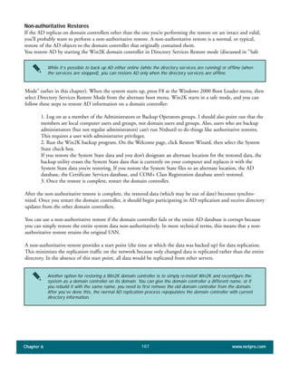 Chapter 6 www.netpro.com187
Non-authoritative Restores
If the AD replicas on domain controllers other than the one you’re performing the restore on are intact and valid,
you’ll probably want to perform a non-authoritative restore. A non-authoritative restore is a normal, or typical,
restore of the AD objects to the domain controller that originally contained them.
You restore AD by starting the Win2K domain controller in Directory Services Restore mode (discussed in "Safe
Mode" earlier in this chapter). When the system starts up, press F8 at the Windows 2000 Boot Loader menu, then
select Directory Services Restore Mode from the alternate boot menu. Win2K starts in a safe mode, and you can
follow these steps to restore AD information on a domain controller:
1. Log on as a member of the Administrators or Backup Operators groups. I should also point out that the
members are local computer users and groups, not domain users and groups. Also, users who are backup
administrators (but not regular administrators) can’t run Ntdsutil to do things like authoritative restores.
This requires a user with administrative privileges.
2. Run the Win2K backup program. On the Welcome page, click Restore Wizard, then select the System
State check box.
If you restore the System State data and you don’t designate an alternate location for the restored data, the
backup utility erases the System State data that is currently on your computer and replaces it with the
System State data you’re restoring. If you restore the System State files to an alternate location, the AD
database, the Certificate Services database, and COM+ Class Registration database aren’t restored.
3. Once the restore is complete, restart the domain controller.
After the non-authoritative restore is complete, the restored data (which may be out of date) becomes synchro-
nized. Once you restart the domain controller, it should begin participating in AD replication and receive directory
updates from the other domain controllers.
You can use a non-authoritative restore if the domain controller fails or the entire AD database is corrupt because
you can simply restore the entire system data non-authoritatively. In more technical terms, this means that a non-
authoritative restore retains the original USN.
A non-authoritative restore provides a start point (the time at which the data was backed up) for data replication.
This minimizes the replication traffic on the network because only changed data is replicated rather than the entire
directory. In the absence of this start point, all data would be replicated from other servers.
While it’s possible to back up AD either online (while the directory services are running) or offline (when
the services are stopped), you can restore AD only when the directory services are offline.
Another option for restoring a Win2K domain controller is to simply re-install Win2K and reconfigure the
system as a domain controller on its domain. You can give the domain controller a different name, or if
you rebuild it with the same name, you need to first remove the old domain controller from the domain.
After you’ve done this, the normal AD replication process repopulates the domain controller with current
directory information.
 
