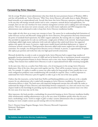 Ask the average Windows system administrator what they think the most prominent feature of Windows 2000 is
and they will probably say "Active Directory." Why? First, Active Directory will enable them to deploy Windows-
based networks on an unprecedented scale. Second, they know that Active Directory represents a significant change
in the way they will manage network entities such as users, computers, network devices and applications. For
example, there are new user interfaces for most common management activities such as adding users and managing
printers. There are also many new system concepts, such as multi-master replication and DNS integration that
administrators must understand in order to keep their Active Directory installations healthy.
Some might ask why there are so many new concepts to learn. The answer lies in understanding both limitations of
earlier directory services and Microsoft's design goals for Active Directory. First-generation directories demonstrated
the power of standards-based repositories, but didn't support replication. By running only on a single machine,
they provided no opportunity for scale-out and became a single point of failure in the network. Second-generation
technologies added single-master replication (with read-only replicas) that scaled much better, but supported
updates only against the master. In practice, single-master models bound individual deployments to 'regions' of
continuous network connectivity. Third-generation directories added multi-master support but with important
constraints. For example, one third-generation directory service is limited, in practice, to approximately 10 update-
able replicas per partition and works best only over high-speed network connections.
Microsoft decided that, in order to scale to enterprise levels, Active Directory had to support large numbers of
geographic locations (potentially in excess of 1,000) and not be limited by slow or intermittent network connectivity.
This led to fourth-generation features in Active Directory such as sites, trees, forests, bridgehead servers, and global
catalogs. These features have enabled Active Directory to scale to unprecedented levels while remaining manageable.
At the same time, there are, as author Sean Daily notes, a lot of moving parts in the average Active Directory
deployment. Most of the time, these parts work together just fine. There will be occasions, however, when issues
arise. For example, if a replica is unable to contact any other replica for long periods of time (usually due to net-
work configuration problems) some troubleshooting will eventually be required. Then, it will be important to
understand how Active Directory's parts fit together in order to get to the root of the issue quickly.
I believe that this innovative, on-line book from NetPro and Realtimepublishers.com will prove to be a valuable
resource for any administrator who is tasked with managing an Active Directory installation. The approach to
information delivery is ideal. The book starts with important background concepts that will enable the reader to
understand the design of Active Directory and relationships between components, in a clear and concise way. Later
chapters build on this knowledge by providing step-by-step procedures for diagnosing common issues even when
the root cause of an issue may not be clear.
Most important, this book provides a methodology for proactively keeping an Active Directory installation healthy
while simultaneously enabling administrators to get to the root causes of problems quickly when they do occur.
Such a methodology can be 'worth its weight in gold' to today's systems administrators who are responsible for
keeping ever-more complex systems up and running with ever-less downtime!
Peter J. Houston Group Program Manager, Active Directory Microsoft Corporation
Redmond, Washington
March 6th, 2001
The Definitive Guide to Active Directory Troubleshooting Foreword
Foreword by Peter Houston
 