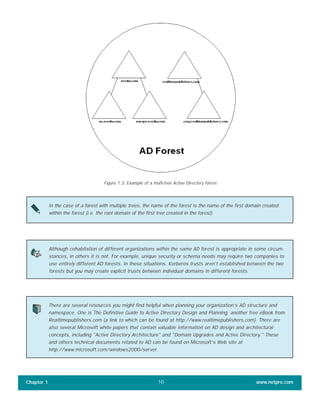 Chapter 1 www.netpro.com10
Figure 1.3: Example of a multi-tree Active Directory forest.
In the case of a forest with multiple trees, the name of the forest is the name of the first domain created
within the forest (i.e. the root domain of the first tree created in the forest).
Although cohabitation of different organizations within the same AD forest is appropriate in some circum-
stances, in others it is not. For example, unique security or schema needs may require two companies to
use entirely different AD forests. In these situations, Kerberos trusts aren’t established between the two
forests but you may create explicit trusts between individual domains in different forests.
There are several resources you might find helpful when planning your organization’s AD structure and
namespace. One is The Definitive Guide to Active Directory Design and Planning, another free eBook from
Realtimepublishers.com (a link to which can be found at http://www.realtimepublishers.com). There are
also several Microsoft white papers that contain valuable information on AD design and architectural
concepts, including "Active Directory Architecture" and "Domain Upgrades and Active Directory." These
and others technical documents related to AD can be found on Microsoft’s Web site at
http://www.microsoft.com/windows2000/server.
 