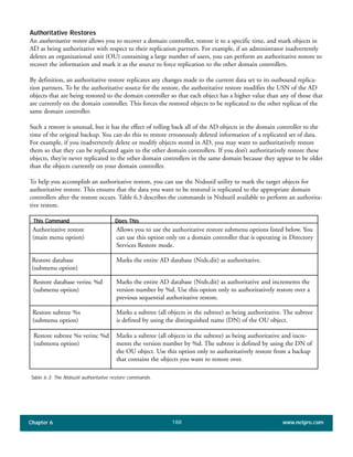 Chapter 6 www.netpro.com188
Authoritative Restores
An authoritative restore allows you to recover a domain controller, restore it to a specific time, and mark objects in
AD as being authoritative with respect to their replication partners. For example, if an administrator inadvertently
deletes an organizational unit (OU) containing a large number of users, you can perform an authoritative restore to
recover the information and mark it as the source to force replication to the other domain controllers.
By definition, an authoritative restore replicates any changes made to the current data set to its outbound replica-
tion partners. To be the authoritative source for the restore, the authoritative restore modifies the USN of the AD
objects that are being restored to the domain controller so that each object has a higher value than any of those that
are currently on the domain controller. This forces the restored objects to be replicated to the other replicas of the
same domain controller.
Such a restore is unusual, but it has the effect of rolling back all of the AD objects in the domain controller to the
time of the original backup. You can do this to restore erroneously deleted information of a replicated set of data.
For example, if you inadvertently delete or modify objects stored in AD, you may want to authoritatively restore
them so that they can be replicated again to the other domain controllers. If you don’t authoritatively restore these
objects, they’re never replicated to the other domain controllers in the same domain because they appear to be older
than the objects currently on your domain controller.
To help you accomplish an authoritative restore, you can use the Ntdsutil utility to mark the target objects for
authoritative restore. This ensures that the data you want to be restored is replicated to the appropriate domain
controllers after the restore occurs. Table 6.3 describes the commands in Ntdsutil available to perform an authorita-
tive restore.
This Command Does This
Authoritative restore
(main menu option)
Allows you to use the authoritative restore submenu options listed below. You
can use this option only on a domain controller that is operating in Directory
Services Restore mode.
Restore database
(submenu option)
Marks the entire AD database (Ntds.dit) as authoritative.
Restore database verinc %d
(submenu option)
Marks the entire AD database (Ntds.dit) as authoritative and increments the
version number by %d. Use this option only to authoritatively restore over a
previous sequential authoritative restore.
Restore subtree %s
(submenu option)
Marks a subtree (all objects in the subtree) as being authoritative. The subtree
is defined by using the distinguished name (DN) of the OU object.
Restore subtree %s verinc %d
(submenu option)
Marks a subtree (all objects in the subtree) as being authoritative and incre-
ments the version number by %d. The subtree is defined by using the DN of
the OU object. Use this option only to authoritatively restore from a backup
that contains the objects you want to restore over.
Table 6.3: The Ntdsutil authoritative restore commands.
 
