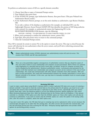 Chapter 6 www.netpro.com189
To perform an authoritative restore of AD on a specific domain controller:
1. Choose Start>Run or open a Command Prompt session.
2. Type Ntdsutil, then press Enter.
3. At the NTDSUTIL prompt, type Authoritative Restore, then press Enter. (This puts Ntdsutil into
Authoritative Restore mode.)
4. At the Authoritative Restore prompt, to set the entire database as authoritative, type Restore Database.
OR
To set only a subtree of the database as authoritative (for example, an individual OU), use the
Lightweight Directory Access Protocol (LDAP) DN that identifies the portion of AD being authorita
tively restored. For example, to authoritatively restore the Engineering OU in the
REALTIMEPUBLISHERS.COM domain, type the following:
RESTORE SUBTREE "OU=ENGINEERING,DC=REALTIMEPUBLISHERS,DC=COM"
5. When you’re prompted to confirm the authoritative restore, answer YES.
6. Type Quit, then press Enter twice to return to the command prompt.
7. Close the Command Prompt session.
Once AD is restored, be certain to answer No to the option to restart the server. This step is critical because the
restore will otherwise be non-authoritative when the server restarts, and you’ll risk re-inheriting unwanted data
from other AD replicas.
Always authoritatively restore SYSVOL whenever you authoritatively restore AD and vice-versa. This
ensures that SYSVOL and AD stay synchronized.
There are a few potentially negative consequences of authoritative restores that you should be aware of.
One such effect relates to trust relationships and computer account passwords. Both of these are automat-
ically negotiated at a specified interval (every seven days, by default, except for computer accounts that
can be disabled by the administrator). During an authoritative restore, a previously used password for the
objects in AD that maintain trust relationships and computer accounts can be restored. In the case of trust
relationships, this could void communication with other domain controllers from other domains. With com-
puter account passwords, this could void communications between the member workstation or server and a
domain controller of its domain. In this case, you may have to manually reestablish trusts to resume proper
communications.
Restoring FRS Data
I want to make a point about using Win2K’s backup utility to restore replicated FRS data sets as part of restoring a
domain controller. If you want to mark the restored data as the primary data for all replicas, you need to set a spe-
cial option that ensures that restored FRS data is replicated to your other servers. Specifically, when you restore
System State data, select the Advanced option to access the Advanced Restore Options dialog box, then select
When Restoring Replicated Data Sets, Mark the Restored Data As the Primary Data for All Replicas. If this domain
controller is a member of FRS replica sets other than the SYSVOL replica set, those other replica sets will also be
restored as authoritative. If you want to restore only the SYSVOL replica set, select the option in the backup utility;
then, after the restore is complete, delete the other replica sets.
If you don’t select this option, the FRS data that you’re restoring may not be replicated to other servers because the
restored data will appear to be older than the existing data. The other servers will overwrite the restored data, and
this will effectively prevent you from restoring the FRS data. Third-party backup applications also provide similar
options for performing primary restores.
 