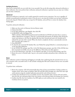 Chapter 6 www.netpro.com190
Verifying Restores
Once you’ve restored AD, you can verify that it was successful. You can do this using either advanced verification or
basic verification. You must perform basic verification; advanced verification is optional, but you must run it before
you run basic verification.
Advanced
Advanced verification is optional; it isn’t usually required for normal recovery operations. You run it regardless of
whether you performed an authoritative restore. If you do run it, you must do so before you run basic verification.
Incorrectly using the Ntdsutil utility may corrupt the AD database, and you’ll have to restore the database from
backup again.
To perform advanced verification:
1. Make sure that you’re in Directory Services Restore mode.
2. Choose Start>Run.
3. In the Open dialog box, type Regedit, then click OK.
4. In REGEDIT, select the Registry key
HKEY_LOCAL_MACHINESystemCurrentControlSetServicesNTDS and check that it contains a
subkey called Restore In Progress. (This key is automatically generated by the Backup utility during the
restore and indicates to AD that the database files have been restored and need to be checked and re-
indexed the next time AD is started. When this check is completed, this key is automatically removed;
don’t manually add or delete it.)
5. Close REGEDIT.
6. To check for the recovered AD database files, start Ntdsutil by typing Ntdsutil at a command prompt or
in the Start>Run dialog box.
7. At the NTDSUTIL prompt, type Files. At the File Maintenance prompt, type Info. (If the AD files have
been recovered successfully, you can see the difference. Don’t select any other options.)
8. To exit File Maintenance, type Quit. To exit Ntdsutil, type Quit. To exit the DOS prompt, type Exit.
9. Restart the server in Normal mode. Log on to the system normally and perform basic verification (see
below).
Basic
Basic verification consists of rebooting and logging on normally, then confirming that the restored services are in a
state consistent with a successful restore. It also includes verifying that FRS and Certificate Services were successful-
ly restored.
To perform basic verification:
1. Restart the computer. (AD will automatically detect that it’s been recovered from a backup, perform an
integrity check, and re-index its database. Both AD and FRS will be brought up to date from their repli
cation partners using the standard replication protocols for each of those services.)
2. Confirm that distributed services successfully restored. (You should be able to browse AD and confirm
that all of the user and group objects that were present in the directory before the backup were restored.)
3. Confirm that files that were members of an FRS replica set and certificates that were issued by the
Certificate Service are present.
 