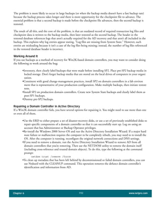 Chapter 6 www.netpro.com192
The problem is more likely to occur in large backups (or when the backup media doesn’t have a fast backup rate)
because the backup process takes longer and there is more opportunity for the checkpoint file to advance. The
essential problem is that a second backup is made before the checkpoint file advances, then the second backup is
restored.
The result of all this, and the core of the problem, is that an outdated record of required transaction log files and
checkpoint data is written to the backup media, then later restored as the second backup. The header in the
restored database references logs that aren’t actually required for the AD recovery and that aren’t all included in the
backup. This explains why log entries appear stating, "Log files are missing from System State." However, such
entries are misleading because it isn’t a case of the log files being missing; instead, the number of log files referenced
in the restored database header is incorrect.
Working Around It
If you use backups as a method of recovery for Win2K-based domain controllers, you may want to consider doing
the following to work around the bug:
•Inventory, then clearly label backups that were made before installing SP2. Place pre-SP2 backup media in
locked storage. Don’t forget backup media that are stored on the local drives of computers in your organi
zation.
•Consistent with good change-management practices, install SP2 on domain controllers in a lab environ
ment that is representative of your production configuration. Make multiple backups, then initiate restore
tests.
•Install SP2 on production domain controllers. Create new System State backups and clearly label them as
post-SP1 backups.
•Destroy pre-SP2 backups.
Repairing a Domain Controller in Active Directory
If a Win2K domain controller fails, you have several options for repairing it. You might need to use more than one
or even all of them.
•Use the ERD to either prepare a set of disaster-recovery disks, or use a set of previously established disks to
repair specific components of a domain controller so that it can successfully start up. Log on using an
account that has Administrator or Backup Operator privileges.
•Re-install the Windows 2000 Server OS and run the Active Directory Installation Wizard. If a major hard
ware failure or malfunction requires the computer to be completely rebuilt, you may need to re-install the
OS. After the computer is running, reconfigure the original network connections and DNS settings.
•If you need to remove a domain, run the Active Directory Installation Wizard to remove AD from all
domain controllers that you’re removing. Then use the NETDOM utility to remove the domain itself
(including cross-reference and trusted domain objects). To do this, type the following at the command
prompt:
netdom trust /remove /force
•To clean up metadata that has been left behind by decommissioned or failed domain controllers, you can
use Ntdsutil with the CLEANUP command. This operation removes the defunct domain controller’s
identification and information from AD.
 