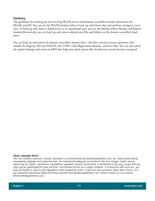 Summary
The guidelines for backing up and restoring Win2K servers and domain controllers include information for
Win2K and AD. You can use the Win2K backup utility to back up and restore data and perform emergency recov-
eries. To back up and restore a failed server to an operational state, you use the backup utility’s Backup and Restore
wizards.Alternatively, you can back up and restore selected user files and folders on the domain controller’s hard
drive.
You can back up and restore the domain controller’s System State—the files central to system operation; they
include the Registry, AD and SYSVOL, the COM+ Class Registration database, and boot files. You can also sched-
ule regular backups and create an ERD that helps you repair system files should your system become corrupted.
Chapter 6 www.netpro.com193
eBook Copyright Notice
This site contains materials created, developed, or commissioned by Realtimepublishers.com, Inc. and is protected by
international copyright and trademark laws. No material (including but not limited to the text, images, audio, and/or
video) may be copied, reproduced, republished, uploaded, posted, transmitted, or distributed in any way, except that one
copy may be downloaded for your personal, non-commercial use on a single computer. In connection with such use, you
may not modify or obscure any copyright or other proprietary notice. If you have any questions about these terms, or if
you would like information about licensing materials from Realtimepublishers.com, please contact us via e-mail at
info@realtimepublishers.com
 