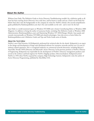 Without Sean Daily, The Definitive Guide to Active Directory Troubleshooting wouldn't be a definitive guide at all.
Sean has been running Active Directory since early beta, and he knows it inside and out. Check out his beefy bio
below! And, don't miss the backgrounder on the company he writes for. NetPro's ebook is the second comprehensive
guide published by Realtimepublishers.com that's free and available on the web - and it won't be the last!
Sean Daily is a world-renowned expert on Windows NT/2000 and a Senior Contributing Editor at Windows 2000
Magazine. In addition to being the author of numerous books, including The Definitive Guide to Windows 2000
Administration (Realtimepublishers.com) and Optimizing Windows NT (IDG/Hungry Minds), Sean speaks and
consults internationally on Windows NT/2000 and related technologies. Sean also serves as Series Editor for
Realtimepublishers.com's Definitive Guide and Tips and Tricks Guide series of ebooks.
About the Tech Editor
NetPro's own Chief Scientist, Gil Kirkpatrick, performed the technical edits for the ebook. Kirkpatrick is an expert
in the design and development of large-scale distributed software for enterprise networks and has over 24 years of
industry related experience. He is a recognized authority on commercial network directories, including Banyan's
StreetTalk, Novell's NDS eDirectory and Microsoft's Active Directory. In his previous position as NetPro's Director
of Engineering, Kirkpatrick was responsible for the development of NetPro's directory management products and
served as the architect and lead engineer for NetPro's flagship product, DirectoryAnalyzer. Kirkpatrick joined
NetPro in 1994 when NetPro acquired his company, High Technology Systems. Kirkpatrick is also the author of
Active Directory Programming, published by MacMillan USA.
The Definitive Guide to Active Directory Troubleshooting About the Author
About the Author
 