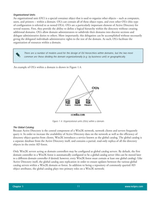 Organizational Units
An organizational unit (OU) is a special container object that is used to organize other objects – such as computers,
users, and printers – within a domain. OUs can contain all of these object types, and even other OUs (this type
of configuration is referred to as nested OUs). OUs are a particularly important element of Active Directory for
several reasons. First, they provide the ability to define a logical hierarchy within the directory without creating
additional domains. OUs allow domain administrators to subdivide their domains into discrete sections and
delegate administrative duties to others. More importantly, this delegation can be accomplished without necessarily
giving the delegated individuals administrative rights to the rest of the domain. As such, OUs facilitate the
organization of resources within a domain.
Chapter 1 www.netpro.com11
There are a number of models used for the design of OU hierarchies within domains, but the two most
common are those dividing the domain organizationally (e.g. by business unit) or geographically.
An example of OUs within a domain is shown in Figure 1.4.
Figure 1.4: Organizational units (OUs) within a domain.
The Global Catalog
Because Active Directory is the central component of a Win2K network, network clients and servers frequently
query it. In order to increase the availability of Active Directory data on the network as well as the efficiency of
directory object queries from clients, Win2K introduces a service known as the global catalog. The global catalog is
a separate database from the Active Directory itself, and contains a partial, read-only replica of all the directory
objects in the entire AD forest.
Only Win2K servers acting as domain controllers may be configured as global catalog servers. By default, the first
domain controller in a Win2K forest is automatically configured to be a global catalog server (this can be moved later
to a different domain controller if desired; however, every Win2K forest must contain at least one global catalog). Like
Active Directory itself, the global catalog uses replication in order to ensure updates between the various global
catalog servers within a Win2K domain or forest. In addition to being a repository of commonly queried AD
object attributes, the global catalog plays two primary roles on a Win2K network:
 