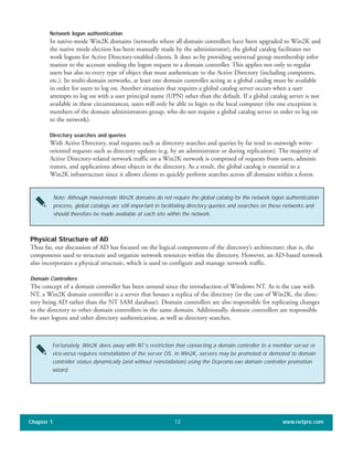 Network logon authentication
In native-mode Win2K domains (networks where all domain controllers have been upgraded to Win2K and
the native mode election has been manually made by the administrator), the global catalog facilitates net
work logons for Active Directory-enabled clients. It does so by providing universal group membership infor
mation to the account sending the logon request to a domain controller. This applies not only to regular
users but also to every type of object that must authenticate to the Active Directory (including computers,
etc.). In multi-domain networks, at least one domain controller acting as a global catalog must be available
in order for users to log on. Another situation that requires a global catalog server occurs when a user
attempts to log on with a user principal name (UPN) other than the default. If a global catalog server is not
available in these circumstances, users will only be able to login to the local computer (the one exception is
members of the domain administrators group, who do not require a global catalog server in order to log on
to the network).
Directory searches and queries
With Active Directory, read requests such as directory searches and queries by far tend to outweigh write-
oriented requests such as directory updates (e.g. by an administrator or during replication). The majority of
Active Directory-related network traffic on a Win2K network is comprised of requests from users, adminis
trators, and applications about objects in the directory. As a result, the global catalog is essential to a
Win2K infrastructure since it allows clients to quickly perform searches across all domains within a forest.
Chapter 1 www.netpro.com12
Note: Although mixed-mode Win2K domains do not require the global catalog for the network logon authentication
process, global catalogs are still important in facilitating directory queries and searches on these networks and
should therefore be made available at each site within the network.
Physical Structure of AD
Thus far, our discussion of AD has focused on the logical components of the directory’s architecture; that is, the
components used to structure and organize network resources within the directory. However, an AD-based network
also incorporates a physical structure, which is used to configure and manage network traffic.
Domain Controllers
The concept of a domain controller has been around since the introduction of Windows NT. As is the case with
NT, a Win2K domain controller is a server that houses a replica of the directory (in the case of Win2K, the direc-
tory being AD rather than the NT SAM database). Domain controllers are also responsible for replicating changes
to the directory to other domain controllers in the same domain. Additionally, domain controllers are responsible
for user logons and other directory authentication, as well as directory searches.
Fortunately, Win2K does away with NT’s restriction that converting a domain controller to a member server or
vice-versa requires reinstallation of the server OS. In Win2K, servers may be promoted or demoted to domain
controller status dynamically (and without reinstallation) using the Dcpromo.exe domain controller promotion
wizard.
 