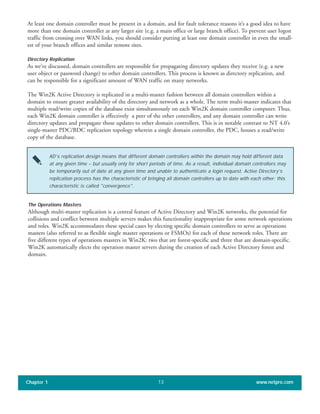 At least one domain controller must be present in a domain, and for fault tolerance reasons it’s a good idea to have
more than one domain controller at any larger site (e.g. a main office or large branch office). To prevent user logon
traffic from crossing over WAN links, you should consider putting at least one domain controller in even the small-
est of your branch offices and similar remote sites.
Directory Replication
As we’ve discussed, domain controllers are responsible for propagating directory updates they receive (e.g. a new
user object or password change) to other domain controllers. This process is known as directory replication, and
can be responsible for a significant amount of WAN traffic on many networks.
The Win2K Active Directory is replicated in a multi-master fashion between all domain controllers within a
domain to ensure greater availability of the directory and network as a whole. The term multi-master indicates that
multiple read/write copies of the database exist simultaneously on each Win2K domain controller computer. Thus,
each Win2K domain controller is effectively a peer of the other controllers, and any domain controller can write
directory updates and propagate those updates to other domain controllers. This is in notable contrast to NT 4.0’s
single-master PDC/BDC replication topology wherein a single domain controller, the PDC, houses a read/write
copy of the database.
Chapter 1 www.netpro.com13
AD’s replication design means that different domain controllers within the domain may hold different data
at any given time – but usually only for short periods of time. As a result, individual domain controllers may
be temporarily out of date at any given time and unable to authenticate a login request. Active Directory’s
replication process has the characteristic of bringing all domain controllers up to date with each other; this
characteristic is called "convergence".
The Operations Masters
Although multi-master replication is a central feature of Active Directory and Win2K networks, the potential for
collisions and conflict between multiple servers makes this functionality inappropriate for some network operations
and roles. Win2K accommodates these special cases by electing specific domain controllers to serve as operations
masters (also referred to as flexible single master operations or FSMOs) for each of these network roles. There are
five different types of operations masters in Win2K: two that are forest-specific and three that are domain-specific.
Win2K automatically elects the operation master servers during the creation of each Active Directory forest and
domain.
 