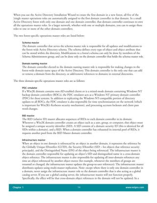 When you use the Active Directory Installation Wizard to create the first domain in a new forest, all five of the
]single master operations roles are automatically assigned to the first domain controller in that domain. In a small
Active Directory forest with only one domain and one domain controller, that domain controller continues to own
all the operations master roles. In a larger network, whether with one or multiple domains, you can re-assign these
roles to one or more of the other domain controllers.
The two forest-specific operations master roles are listed below:
Schema master
The domain controller that serves the schema master role is responsible for all updates and modifications to
the forest-wide Active Directory schema. The schema defines every type of object and object attribute that
can be stored within the directory. Modifications to a forest’s schema can only be done by members of the
Schema Administrators group, and can be done only on the domain controller that holds the schema master role.
Domain naming master
The domain controller elected to the domain naming master role is responsible for making changes to the
forest-wide domain name space of the Active Directory. This domain controller is the only one that can add
or remove a domain from the directory, or add/remove references to domains in external directories.
The three domain-specific operations master roles are as follows:
PDC emulator
If a Win2K domain contains non-AD-enabled clients or is a mixed-mode domain containing Windows NT
backup domain controllers (BDCs), the PDC emulator acts as a Windows NT primary domain controller
(PDC) for these systems. In addition to replicating the Windows NT-compatible portion of directory
updates to all BDCs, the PDC emulator is also responsible for time synchronization on the network (which
is important for Win2K’s Kerberos security mechanism), and processing account lockouts and client pass
word changes.
RID master
The RID (relative ID) master allocates sequences of RIDs to each domain controller in its domain.
Whenever a Win2K domain controller creates an object such as a user, group, or computer, that object must
be assigned a unique security identifier (SID). A SID consists of a domain security ID (this is identical for all
SIDs within a domain), and a RID. When a domain controller has exhausted its internal pool of RIDs, it
requests another pool from the RID Master domain controller.
Infrastructure master
When an object in one domain is referenced by an object in another domain, it represents the reference by
the Globally Unique IDentifier (GUID), the Security IDentifier (SID – for objects that reference security
principals), and the Distinguished Name (DN) of the object being referenced. The infrastructure master is
the domain controller responsible for updating an object's SID and distinguished name in a cross-domain
object reference. The infrastructure master is also responsible for updating all inter-domain references any
time an object referenced by another object moves (for example, whenever the members of groups are
renamed or changed, the infrastructure master updates the group-to-user references). The infrastructure master
distributes updates using multi-master replication. Note: except where there is only one domain controller in
a domain, never assign the infrastructure master role to the domain controller that is also acting as a global
catalog server. If you use a global catalog server, the infrastructure master will not function properly.
Specifically, the effect will be that cross-domain object references in the domain will not be updated. In a
Chapter 1 www.netpro.com14
 
