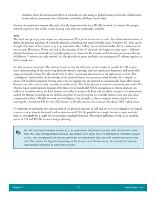 situation where all domain controllers in a domain are also acting as global catalog servers, the infrastructure
master role is unnecessary since all domain controllers will have current data.
Because the operations masters play such critically important roles on a Win2K network, it’s essential for proper
network operation that all the servers hosting these roles are continually available.
Sites
The final, and perhaps most important component of AD’s physical structure is a site. Sites allow administrators to
define the physical topology of a Win2K network, something that wasn’t possible under Windows NT. Sites can be
thought of as areas of fast connectivity (e.g. individual office LANs), but are defined within AD as a collection of
one or more IP subnets. When you look at the structure of the IP protocol, this begins to make sense – different
physical locations on a network are typically going to be connected by a router, which in turn necessitates the use
of different IP subnets on each network. It’s also possible to group multiple, non-contiguous IP subnets together to
form a single site.
So, why are sites important? The primary reason is that the definition of sites makes it possible for AD to gain
some understanding of the underlying physical network topology, and tune replication frequency and bandwidth
usage accordingly (under NT, this could only be done via manual adjustments to the replication service). This
"intelligence" conferred by the knowledge of the network layout has numerous other benefits. For example, it
allows AD-enabled computers hosting users who are logging into the network to automatically locate their closest
domain controller and use that controller to authenticate. This helps prevent a situation commonly seen under NT,
wherein logon authentication requests often traverse low-bandwidth WAN connections to remote domain con-
trollers in situations where the local domain controller is temporarily busy and the client computer has erroneously
cached the faraway controller as the default controller to use for logons. In a similar fashion, sites also give other
components within a Win2K network new intelligence. For example, a client computer connecting to a server
running the Distributed File System (Dfs) feature in Win2K can use sites to locate the closest DFS replica server.
It’s important to remember that sites are part of the physical structure of AD and are in no way related to the logical
constructs we’ve already discussed, such as domains and OUs. It’s possible for a single domain to span multiple
sites, or conversely for a single site to encompass multiple domains. The proper definition of sites is an essential
aspect of AD and Win2K network design planning.
Chapter 1 www.netpro.com15
For sites that house multiple domains (e.g. an organization that divides business units into domains rather
than OUs, thus hosting multiple business unit domains on a single site), it’s important to remember to place
at least one, and possibly two, domain controllers for each domain that users will authenticate to from that
site. This outlines the biggest disadvantage of the business unit domain model: the potential for requiring
many domain controllers at each and every site.
 