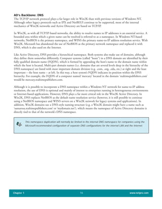 AD’s Backbone: DNS
The TCP/IP network protocol plays a far larger role in Win2K than with previous versions of Windows NT.
Although other legacy protocols such as IPX and NetBEUI continue to be supported, most of the internal
mechanics of Win2K networks and Active Directory are based on TCP/IP.
In Win2K, as with all TCP/IP-based networks, the ability to resolve names to IP addresses is an essential service. A
bounded area within which a given name can be resolved is referred to as a namespace. In Windows NT-based
networks, NetBIOS is the primary namespace, and WINS the primary name-to-IP address resolution service. With
Win2K, Microsoft has abandoned the use of NetBIOS as the primary network namespace and replaced it with
DNS, which is also used on the Internet.
Like Active Directory, DNS provides a hierarchical namespace. Both systems also make use of domains, although
they define them somewhat differently. Computer systems (called "hosts") in a DNS domain are identified by their
fully qualified domain name (FQDN), which is formed by appending the host’s name to the domain name within
which the host is located. Multi-part domain names (i.e. domains that are several levels deep in the hierarchy of the
DNS namespace) are listed with most important domain division (e.g. .com, .org, .edu, etc.) at right and the least
important – the host name – at left. In this way, a host system’s FQDN indicates its position within the DNS
hierarchy. For example, the FQDN of a computer named ‘mercury’ located in the domain ‘realtimepublishers.com’
would be mercury.realtimepublishers.com.
Although it is possible to incorporate a DNS namespace within a Windows NT network for name-to-IP address
resolution, the use of DNS is optional and mainly of interest to enterprises running in heterogeneous environments
or Internet-based applications. However, DNS plays a far more critical role in the Win2K Active Directory. In
Win2K, DNS replaces NetBIOS as the default name resolution service (however, it is still possible to continue
using a NetBIOS namespace and WINS servers on a Win2K network for legacy systems and applications). In
addition, Win2K domains use a DNS-style naming structure (e.g. a Win2K domain might have a name such as
‘santarosa.realtimepublishers.com’ or ‘mydomain.net’), which means the namespace of Active Directory domains is
directly tied to that of the network’s DNS namespace.
Chapter 1 www.netpro.com16
This namespace duplication will normally be limited to the internal DNS namespace for companies using the
Microsoft-recommended configuration of separate DNS configurations for the internal LAN and the Internet.
 