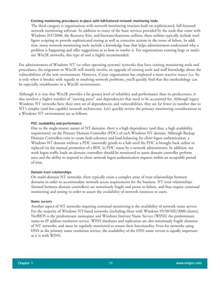 Existing monitoring procedures in place with full-featured network monitoring tools.
The third category is organizations with network monitoring routines built on sophisticated, full-featured
network monitoring software. In addition to many of the basic services provided by the tools that come with
Windows NT/2000, the Resource Kits, and freeware/shareware utilities, these utilities typically include intel
ligent scripting to provide sophisticated testing as well as corrective actions in the event of failure. In addi
tion, many network-monitoring tools include a knowledge base that helps administrators understand why a
problem is happening and offer suggestions as to how to resolve it. For organizations running large or multi-
site Win2K networks, this type of tool is highly recommended.
For administrators of Windows NT (or other operating systems) networks that have existing monitoring tools and
procedures, the migration to Win2K will mainly involve an upgrade of existing tools and staff knowledge about the
vulnerabilities of the new environment. However, if your organization has employed a more reactive stance (i.e. fix
it only when it breaks) with regards to resolving network problems, you’ll quickly find that this methodology can
be especially troublesome in a Win2K environment.
Although it is true that Win2K provides a far greater level of reliability and performance than its predecessors, it
also involves a higher number of "moving parts" and dependencies that need to be accounted for. Although legacy
Windows NT networks have their own set of dependencies and vulnerabilities, they are far fewer in number due to
NT’s simpler (and less capable) network architecture. Let’s quickly review the primary monitoring considerations in
a Windows NT environment are as follows:
PDC availability and performance
Due to the single-master nature of NT domains, there is a high dependence (and thus, a high availability
requirement) on the Primary Domain Controller (PDC) of each Windows NT domain. Although Backup
Domain Controllers exist to create fault-tolerance and load-balancing for client logon authentication, a
Windows NT domain without a PDC essentially grinds to a halt until the PDC is brought back online or
replaced via the manual promotion of a BDC to PDC status by a network administrator. In addition, net
work logon traffic loads on domain controllers should be monitored to assess domain controller perform
ance and the ability to respond to client network logon authentication requests within an acceptable period
of time.
Domain trust relationships
On multi-domain NT networks, there typically exists a complex array of trust relationships between
domains in order to accommodate network access requirements for the business. NT trust relationships
(formed between domain controllers) are notoriously fragile and prone to failure, and thus require continual
monitoring and testing in order to assure the availability of network resources to users.
Name servers
Another aspect of NT networks requiring continual monitoring is the availability of network name servers.
For the majority of Windows NT-based networks (including those with Windows 95/98/ME/2000 clients),
NetBIOS is the predominant namespace and Windows Internet Name Service (WINS) the predominant
name-to-IP address resolution service. WINS databases and replication are also notoriously fragile elements
of NT networks, and must be regularly monitored to ensure their functionality. Even for networks using
DNS as the primary name resolution service, the availability of the DNS name servers is equally important
as it is with WINS.
Chapter 1 www.netpro.com18
 