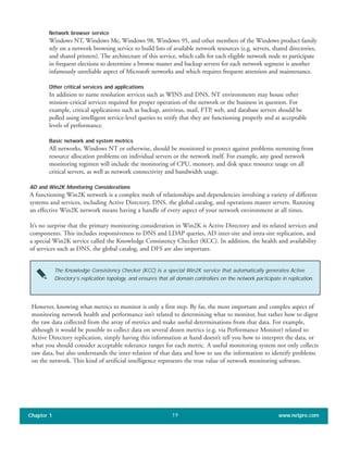 Network browser service
Windows NT, Windows Me, Windows 98, Windows 95, and other members of the Windows product family
rely on a network browsing service to build lists of available network resources (e.g. servers, shared directories,
and shared printers). The architecture of this service, which calls for each eligible network node to participate
in frequent elections to determine a browse master and backup servers for each network segment is another
infamously unreliable aspect of Microsoft networks and which requires frequent attention and maintenance.
Other critical services and applications
In addition to name resolution services such as WINS and DNS, NT environments may house other
mission-critical services required for proper operation of the network or the business in question. For
example, critical applications such as backup, antivirus, mail, FTP, web, and database servers should be
polled using intelligent service-level queries to verify that they are functioning properly and at acceptable
levels of performance.
Basic network and system metrics
All networks, Windows NT or otherwise, should be monitored to protect against problems stemming from
resource allocation problems on individual servers or the network itself. For example, any good network
monitoring regimen will include the monitoring of CPU, memory, and disk space resource usage on all
critical servers, as well as network connectivity and bandwidth usage.
AD and Win2K Monitoring Considerations
A functioning Win2K network is a complex mesh of relationships and dependencies involving a variety of different
systems and services, including Active Directory, DNS, the global catalog, and operations master servers. Running
an effective Win2K network means having a handle of every aspect of your network environment at all times.
It’s no surprise that the primary monitoring consideration in Win2K is Active Directory and its related services and
components. This includes responsiveness to DNS and LDAP queries, AD inter-site and intra-site replication, and
a special Win2K service called the Knowledge Consistency Checker (KCC). In addition, the health and availability
of services such as DNS, the global catalog, and DFS are also important.
Chapter 1 www.netpro.com19
The Knowledge Consistency Checker (KCC) is a special Win2K service that automatically generates Active
Directory’s replication topology, and ensures that all domain controllers on the network participate in replication.
However, knowing what metrics to monitor is only a first step. By far, the most important and complex aspect of
monitoring network health and performance isn’t related to determining what to monitor, but rather how to digest
the raw data collected from the array of metrics and make useful determinations from that data. For example,
although it would be possible to collect data on several dozen metrics (e.g. via Performance Monitor) related to
Active Directory replication, simply having this information at hand doesn’t tell you how to interpret the data, or
what you should consider acceptable tolerance ranges for each metric. A useful monitoring system not only collects
raw data, but also understands the inter-relation of that data and how to use the information to identify problems
on the network. This kind of artificial intelligence represents the true value of network monitoring software.
 