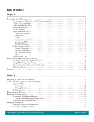 Chapter 1
Introducing Active Directory . . . . . . . . . . . . . . . . . . . . . . . . . . . . . . . . . . . . . . . . . . . . . . . . . . . . . . . . . . . . . . . .1
The Importance of Directories and Directory Management . . . . . . . . . . . . . . . . . . . . . . . . . . . . . . . . . . . .2
Many Eggs, One Basket . . . . . . . . . . . . . . . . . . . . . . . . . . . . . . . . . . . . . . . . . . . . . . . . . . . . . . . . . . .2
New Tools for New Times . . . . . . . . . . . . . . . . . . . . . . . . . . . . . . . . . . . . . . . . . . . . . . . . . . . . . . . . . .2
Meet Active Directory . . . . . . . . . . . . . . . . . . . . . . . . . . . . . . . . . . . . . . . . . . . . . . . . . . . . . . . . . . . . . . .3
The AD Database . . . . . . . . . . . . . . . . . . . . . . . . . . . . . . . . . . . . . . . . . . . . . . . . . . . . . . . . . . . . . . . . . .4
Logical Architecture of AD . . . . . . . . . . . . . . . . . . . . . . . . . . . . . . . . . . . . . . . . . . . . . . . . . . . . . . . . . . .4
Objects and Attributes . . . . . . . . . . . . . . . . . . . . . . . . . . . . . . . . . . . . . . . . . . . . . . . . . . . . . . . . . . . .4
The Schema . . . . . . . . . . . . . . . . . . . . . . . . . . . . . . . . . . . . . . . . . . . . . . . . . . . . . . . . . . . . . . . . . . .5
LDAP . . . . . . . . . . . . . . . . . . . . . . . . . . . . . . . . . . . . . . . . . . . . . . . . . . . . . . . . . . . . . . . . . . . . . . . .6
Domains, Trees and Forests . . . . . . . . . . . . . . . . . . . . . . . . . . . . . . . . . . . . . . . . . . . . . . . . . . . . . . . . .8
Organizational Units . . . . . . . . . . . . . . . . . . . . . . . . . . . . . . . . . . . . . . . . . . . . . . . . . . . . . . . . . . . .11
The Global Catalog . . . . . . . . . . . . . . . . . . . . . . . . . . . . . . . . . . . . . . . . . . . . . . . . . . . . . . . . . . . . .11
Physical Structure of AD . . . . . . . . . . . . . . . . . . . . . . . . . . . . . . . . . . . . . . . . . . . . . . . . . . . . . . . . . . . . .12
Domain Controllers . . . . . . . . . . . . . . . . . . . . . . . . . . . . . . . . . . . . . . . . . . . . . . . . . . . . . . . . . . . . .12
Directory Replication . . . . . . . . . . . . . . . . . . . . . . . . . . . . . . . . . . . . . . . . . . . . . . . . . . . . . . . . . . . .12
The Operations Masters . . . . . . . . . . . . . . . . . . . . . . . . . . . . . . . . . . . . . . . . . . . . . . . . . . . . . . . . . .13
Sites . . . . . . . . . . . . . . . . . . . . . . . . . . . . . . . . . . . . . . . . . . . . . . . . . . . . . . . . . . . . . . . . . . . . . . . . .15
AD’s Backbone: DNS . . . . . . . . . . . . . . . . . . . . . . . . . . . . . . . . . . . . . . . . . . . . . . . . . . . . . . . . . . . . . .16
Introduction to AD and Win2K Monitoring . . . . . . . . . . . . . . . . . . . . . . . . . . . . . . . . . . . . . . . . . . . . . . . . . . .17
AD and Win2K Monitoring Considerations . . . . . . . . . . . . . . . . . . . . . . . . . . . . . . . . . . . . . . . . . . . . . .19
Change Monitoring and Auditing . . . . . . . . . . . . . . . . . . . . . . . . . . . . . . . . . . . . . . . . . . . . . . . . . . . . .21
Problem Resolution, Automation and Alerting . . . . . . . . . . . . . . . . . . . . . . . . . . . . . . . . . . . . . . . . . . . .21
Other Considerations . . . . . . . . . . . . . . . . . . . . . . . . . . . . . . . . . . . . . . . . . . . . . . . . . . . . . . . . . . . . . .22
Summary . . . . . . . . . . . . . . . . . . . . . . . . . . . . . . . . . . . . . . . . . . . . . . . . . . . . . . . . . . . . . . . . . . . . . . . . . . .22
Chapter 2
Designing an Effective Active Directory . . . . . . . . . . . . . . . . . . . . . . . . . . . . . . . . . . . . . . . . . . . . . . . . . . . . . . .24
Active Directory’s Logical and Physical Structures . . . . . . . . . . . . . . . . . . . . . . . . . . . . . . . . . . . . . . . . . . . . . . . .24
Logical Structures . . . . . . . . . . . . . . . . . . . . . . . . . . . . . . . . . . . . . . . . . . . . . . . . . . . . . . . . . . . . . . . . .24
Namespace . . . . . . . . . . . . . . . . . . . . . . . . . . . . . . . . . . . . . . . . . . . . . . . . . . . . . . . . . . . . . . . . . . .25
Naming Context . . . . . . . . . . . . . . . . . . . . . . . . . . . . . . . . . . . . . . . . . . . . . . . . . . . . . . . . . . . . . . .25
Physical Structures . . . . . . . . . . . . . . . . . . . . . . . . . . . . . . . . . . . . . . . . . . . . . . . . . . . . . . . . . . . . . . . . .26
Designing Active Directory . . . . . . . . . . . . . . . . . . . . . . . . . . . . . . . . . . . . . . . . . . . . . . . . . . . . . . . . . . . . . . . .26
Designing the Forest and Trees . . . . . . . . . . . . . . . . . . . . . . . . . . . . . . . . . . . . . . . . . . . . . . . . . . . . . . . . . . . . .26
Determining the Number of Forests . . . . . . . . . . . . . . . . . . . . . . . . . . . . . . . . . . . . . . . . . . . . . . . . . . . .28
Setting Up and Managing Multiple Forests . . . . . . . . . . . . . . . . . . . . . . . . . . . . . . . . . . . . . . . . . . . .29
Determining the Number of Trees . . . . . . . . . . . . . . . . . . . . . . . . . . . . . . . . . . . . . . . . . . . . . . . . . . . . .31
Designing the Domains . . . . . . . . . . . . . . . . . . . . . . . . . . . . . . . . . . . . . . . . . . . . . . . . . . . . . . . . . . . . . . . . . . .31
Determining the Number of Domains . . . . . . . . . . . . . . . . . . . . . . . . . . . . . . . . . . . . . . . . . . . . . . . . . .33
Choosing a Forest Root Domain . . . . . . . . . . . . . . . . . . . . . . . . . . . . . . . . . . . . . . . . . . . . . . . . . . . . . .34
The Definitive Guide to Active Directory Troubleshooting table of contents
Table of Contents
 