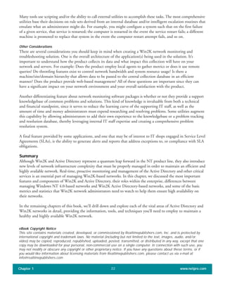 Many tools use scripting and/or the ability to call external utilities to accomplish these tasks. The most comprehensive
utilities base their decisions on rule sets derived from an internal database and/or intelligent escalation routines that
emulate what an administrator might do. For example, you might configure a system such that on the first failure
of a given service, that service is restarted; the computer is restarted in the event the service restart fails; a different
machine is promoted to replace that system in the event the computer restart attempt fails, and so on.
Other Considerations
There are several considerations you should keep in mind when creating a Win2K network monitoring and
troubleshooting solution. One is the overall architecture of the application(s) being used in the solution. It’s
important to understand how the product collects its data and what impact this collection will have on your
network and servers. For example: Does the product employ local agents to gather metrics or does it use remote
queries? Do throttling features exist to control network bandwidth and system resource usage? Is there a
machine/site/domain hierarchy that allows data to be passed to the central collection database in an efficient
manner? Does the product provide web-based management? All of these questions are important since they can
have a significant impact on your network environment and your overall satisfaction with the product.
Another differentiating feature about network monitoring software packages is whether or not they provide a support
knowledgebase of common problems and solutions. This kind of knowledge is invaluable from both a technical
and financial standpoint, since it serves to reduce the learning curve of the supporting IT staff, as well as the
amount of time and money administrators must expend researching and resolving problems. Some utilities augment
this capability by allowing administrators to add their own experience to the knowledgebase or a problem tracking
and resolution database, thereby leveraging internal IT staff expertise and creating a comprehensive problem
resolution system.
A final feature provided by some applications, and one that may be of interest to IT shops engaged in Service Level
Agreements (SLAs), is the ability to generate alerts and reports that address exceptions to, or compliance with SLA
obligations.
Summary
Although Win2K and Active Directory represent a quantum leap forward in the NT product line, they also introduce
new levels of network infrastructure complexity that must be properly managed in order to maintain an efficient and
highly available network. Real-time, proactive monitoring and management of the Active Directory and other critical
services is an essential part of managing Win2K-based networks. In this chapter, we discussed the most important
features and components of Win2K and Active Directory, their roles within the enterprise, differences between
managing Windows NT 4.0-based networks and Win2K Active Directory-based networks, and some of the basic
metrics and statistics that Win2K network administrators need to watch to help them ensure high availability on
their networks.
In the remaining chapters of this book, we’ll drill down and explore each of the vital areas of Active Directory and
Win2K networks in detail, providing the information, tools, and techniques you’ll need to employ to maintain a
healthy and highly available Win2K network.
Chapter 1 www.netpro.com22
eBook Copyright Notice
This site contains materials created, developed, or commissioned by Realtimepublishers.com, Inc. and is protected by
international copyright and trademark laws. No material (including but not limited to the text, images, audio, and/or
video) may be copied, reproduced, republished, uploaded, posted, transmitted, or distributed in any way, except that one
copy may be downloaded for your personal, non-commercial use on a single computer. In connection with such use, you
may not modify or obscure any copyright or other proprietary notice. If you have any questions about these terms, or if
you would like information about licensing materials from Realtimepublishers.com, please contact us via e-mail at
info@realtimepublishers.com
 