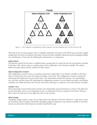 Figure 2.1: Two companies or organizations named company1.com and company2.com can form a forest in AD.
The forest serves two main purposes. First, it simplifies workstation interaction with AD because it provides a global
catalog where the client can perform all searches. Second, the forest simplifies administering and managing multiple
trees and domains. A forest has the following key characteristics or components:
Global Schema
The directory schema for the forest is a global schema, meaning that it’s exactly the same for each domain controller
in the forest. The schema exists as a naming context and is replicated to every domain controller. The schema
defines the object classes and the attributes of object classes.
Global Configuration Container
The configuration container exists as a naming context that is replicated to every domain controller in the forest.
Thus, it’s exactly the same across the domain controllers in the forest. The configuration container contains the
information that defines the structure of the forest. This information includes the domains, trust relationships,
sites, site links, and the schema. By replicating the configuration container on every domain controller, each domain
controller can reliably determine the structure of the forest, allowing it to replicate to the other domain controllers.
Complete Trust
AD automatically creates bi-directional transitive trust relationships among all domains in a forest. This allows the
security principals, such as users and groups of users, to authenticate from any computer in the forest. However,
this is only true if the users’ access rights have been set up correctly.
Global Catalog
The global catalog contains a copy of every object from every domain in the forest. However, it only stores a select
set of attributes from the objects. By default, the global catalog isn’t placed on every domain controller in the forest;
instead, you determine which domain controllers should hold a copy.
Chapter 2 www.netpro.com27
 