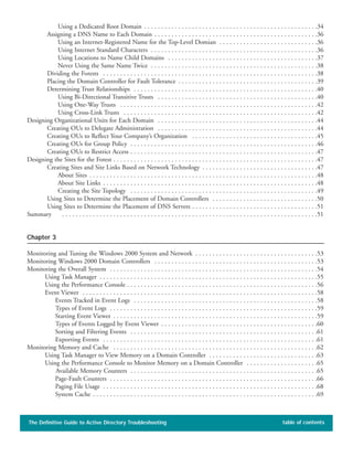 The Definitive Guide to Active Directory Troubleshooting table of contents
Using a Dedicated Root Domain . . . . . . . . . . . . . . . . . . . . . . . . . . . . . . . . . . . . . . . . . . . . . . . . . . .34
Assigning a DNS Name to Each Domain . . . . . . . . . . . . . . . . . . . . . . . . . . . . . . . . . . . . . . . . . . . . . . . .36
Using an Internet-Registered Name for the Top-Level Domian . . . . . . . . . . . . . . . . . . . . . . . . . . . . .36
Using Internet Standard Characters . . . . . . . . . . . . . . . . . . . . . . . . . . . . . . . . . . . . . . . . . . . . . . . . .36
Using Locations to Name Child Domains . . . . . . . . . . . . . . . . . . . . . . . . . . . . . . . . . . . . . . . . . . . .37
Never Using the Same Name Twice . . . . . . . . . . . . . . . . . . . . . . . . . . . . . . . . . . . . . . . . . . . . . . . . .38
Dividing the Forests . . . . . . . . . . . . . . . . . . . . . . . . . . . . . . . . . . . . . . . . . . . . . . . . . . . . . . . . . . . . . . .38
Placing the Domain Controller for Fault Tolerance . . . . . . . . . . . . . . . . . . . . . . . . . . . . . . . . . . . . . . . . .39
Determining Trust Relationships . . . . . . . . . . . . . . . . . . . . . . . . . . . . . . . . . . . . . . . . . . . . . . . . . . . . . .40
Using Bi-Directional Transitive Trusts . . . . . . . . . . . . . . . . . . . . . . . . . . . . . . . . . . . . . . . . . . . . . . .40
Using One-Way Trusts . . . . . . . . . . . . . . . . . . . . . . . . . . . . . . . . . . . . . . . . . . . . . . . . . . . . . . . . . .42
Using Cross-Link Trusts . . . . . . . . . . . . . . . . . . . . . . . . . . . . . . . . . . . . . . . . . . . . . . . . . . . . . . . . .42
Designing Organizational Units for Each Domain . . . . . . . . . . . . . . . . . . . . . . . . . . . . . . . . . . . . . . . . . . . . . . .44
Creating OUs to Delegate Administration . . . . . . . . . . . . . . . . . . . . . . . . . . . . . . . . . . . . . . . . . . . . . . .44
Creating OUs to Reflect Your Company’s Organization . . . . . . . . . . . . . . . . . . . . . . . . . . . . . . . . . . . . .45
Creating OUs for Group Policy . . . . . . . . . . . . . . . . . . . . . . . . . . . . . . . . . . . . . . . . . . . . . . . . . . . . . . .46
Creating OUs to Restrict Access . . . . . . . . . . . . . . . . . . . . . . . . . . . . . . . . . . . . . . . . . . . . . . . . . . . . . . .47
Designing the Sites for the Forest . . . . . . . . . . . . . . . . . . . . . . . . . . . . . . . . . . . . . . . . . . . . . . . . . . . . . . . . . . . .47
Creating Sites and Site Links Based on Network Technology . . . . . . . . . . . . . . . . . . . . . . . . . . . . . . . . . .47
About Sites . . . . . . . . . . . . . . . . . . . . . . . . . . . . . . . . . . . . . . . . . . . . . . . . . . . . . . . . . . . . . . . . . . .48
About Site Links . . . . . . . . . . . . . . . . . . . . . . . . . . . . . . . . . . . . . . . . . . . . . . . . . . . . . . . . . . . . . . .48
Creating the Site Topology . . . . . . . . . . . . . . . . . . . . . . . . . . . . . . . . . . . . . . . . . . . . . . . . . . . . . . .49
Using Sites to Determine the Placement of Domain Controllers . . . . . . . . . . . . . . . . . . . . . . . . . . . . . . .50
Using Sites to Determine the Placement of DNS Servers . . . . . . . . . . . . . . . . . . . . . . . . . . . . . . . . . . . . .51
Summary . . . . . . . . . . . . . . . . . . . . . . . . . . . . . . . . . . . . . . . . . . . . . . . . . . . . . . . . . . . . . . . . . . . . . . . . . . .51
Chapter 3
Monitoring and Tuning the Windows 2000 System and Network . . . . . . . . . . . . . . . . . . . . . . . . . . . . . . . . . . . .53
Monitoring Windows 2000 Domain Controllers . . . . . . . . . . . . . . . . . . . . . . . . . . . . . . . . . . . . . . . . . . . . . . . .53
Monitoring the Overall System . . . . . . . . . . . . . . . . . . . . . . . . . . . . . . . . . . . . . . . . . . . . . . . . . . . . . . . . . . . . .54
Using Task Manager . . . . . . . . . . . . . . . . . . . . . . . . . . . . . . . . . . . . . . . . . . . . . . . . . . . . . . . . . . . . . . . .55
Using the Performance Console . . . . . . . . . . . . . . . . . . . . . . . . . . . . . . . . . . . . . . . . . . . . . . . . . . . . . . . .56
Event Viewer . . . . . . . . . . . . . . . . . . . . . . . . . . . . . . . . . . . . . . . . . . . . . . . . . . . . . . . . . . . . . . . . . . . . .58
Events Tracked in Event Logs . . . . . . . . . . . . . . . . . . . . . . . . . . . . . . . . . . . . . . . . . . . . . . . . . . . . . .58
Types of Event Logs . . . . . . . . . . . . . . . . . . . . . . . . . . . . . . . . . . . . . . . . . . . . . . . . . . . . . . . . . . . . .59
Starting Event Viewer . . . . . . . . . . . . . . . . . . . . . . . . . . . . . . . . . . . . . . . . . . . . . . . . . . . . . . . . . . . .59
Types of Events Logged by Event Viewer . . . . . . . . . . . . . . . . . . . . . . . . . . . . . . . . . . . . . . . . . . . . . .60
Sorting and Filtering Events . . . . . . . . . . . . . . . . . . . . . . . . . . . . . . . . . . . . . . . . . . . . . . . . . . . . . . .61
Exporting Events . . . . . . . . . . . . . . . . . . . . . . . . . . . . . . . . . . . . . . . . . . . . . . . . . . . . . . . . . . . . . . .61
Monitoring Memory and Cache . . . . . . . . . . . . . . . . . . . . . . . . . . . . . . . . . . . . . . . . . . . . . . . . . . . . . . . . . . . .62
Using Task Manager to View Memory on a Domain Controller . . . . . . . . . . . . . . . . . . . . . . . . . . . . . . . .63
Using the Performance Console to Monitor Memory on a Domain Controller . . . . . . . . . . . . . . . . . . . . .65
Available Memory Counters . . . . . . . . . . . . . . . . . . . . . . . . . . . . . . . . . . . . . . . . . . . . . . . . . . . . . . .65
Page-Fault Counters . . . . . . . . . . . . . . . . . . . . . . . . . . . . . . . . . . . . . . . . . . . . . . . . . . . . . . . . . . . . .66
Paging File Usage . . . . . . . . . . . . . . . . . . . . . . . . . . . . . . . . . . . . . . . . . . . . . . . . . . . . . . . . . . . . . . .68
System Cache . . . . . . . . . . . . . . . . . . . . . . . . . . . . . . . . . . . . . . . . . . . . . . . . . . . . . . . . . . . . . . . . . .69
 