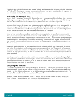 Explicit one-way trusts aren’t transitive. The one-way trusts in Win2K are the same as the one-way trusts that existed
in Windows NT. Creating one-way trusts among multiple forests or trees can be complicated, so it’s important to
keep it simple by limiting the domains that trust one another.
Determining the Number of Trees
A tree is simply a grouping of domains. The domains that form a tree are arranged hierarchical and share a common
and contiguous namespace. Trees can be viewed one of two ways. The first view is the trust relationships among
domains. The second view is a view of the namespace of the domain trees as shown in Figure 2.3.
In a single forest in which all domains trust one another, the tree relationship is defined by the namespace that is
necessary to support the domain structure. For example, the root domain called company.com can have two
subdomains (or child domains) named seattle.company.com and chicago.company.com. The relationship between
the root domain and the two child domains is what forms the tree, or namespace.
In the previous section, I emphasized that multiple forests in an organization are generally not recommended.
However, this isn’t to say that there aren’t situations in which multiple trees are appropriate or even recommended.
For one, multiple trees allow you to have multiple namespaces that coexist in a single directory. Multiple trees give
you additional levels of separation of the namespaces, something that domains don’t provide. Although multiple
trees work well in most situations, I recommend that you start by creating one tree until the circumstances arise
that call for more.
You may be wondering if there are any extraordinary benefits to having multiple trees. For example, do multiple
trees reduce the replication or synchronization that occurs among domain servers? The answer is no because the
schema and configuration container are replicated to all domain controllers in the forest. In addition, the domain
partitions are only replicated among the domain controllers that are in the domain. Having multiple trees doesn’t
reduce replication.
Likewise, you may be wondering whether multiple trees cause any problems. For example, does having multiple
trees require you to establish and maintain explicit one-way trust relationships? Again, the answer is no because the
transitive trust relationships are automatically set up among all domains in the forest. This includes all domains
that are in separate trees but in the same forest.
Designing the Domains
The next task in planning AD is creating and designing the domains. A domain gives you a place to group users,
groups, computers, printers, servers, and other resources that belong together. In addition, a domain is a security
boundary for these objects, and it defines the set of information that is replicated among domain controllers. The
domain in AD works like the domain that exists in Windows NT.
A domain can also be called a partition, which is a physical piece of AD that contains the object information.
Figure 2.4 shows a domain structure with its contents of network resources.
Chapter 2 www.netpro.com31
 