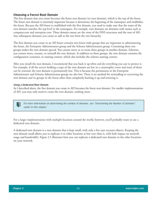 Choosing a Forest Root Domain
The first domain that you create becomes the forest root domain (or root domain), which is the top of the forest.
The forest root domain is extremely important because it determines the beginning of the namespace and establishes
the forest. Because the AD forest is established with the first domain, you need to make sure that the name of the
root domain matches the top level in the namespace. For example, root domains are domains with names such as
company.com and enterprise.com. These domain names are the roots of the DNS structures and the root of AD.
Any subsequent domains you create or add to the tree form the tree hierarchy.
The first domain you create in an AD forest contains two forest-wide groups that are important to administering
the forest, the Enterprise Administrators group and the Schema Administrators group. Containing these two
groups makes the root domain special. You cannot move or re-create these groups in another domain. Likewise,
you cannot move, rename, or reinstall the root domain. In addition to these groups, the root domain contains the
configuration container, or naming context, which also includes the schema naming context.
After you install the root domain, I recommend that you back it up often and do everything you can to protect it.
For example, if all the servers holding a copy of the root domain are lost in a catastrophic event and none of them
can be restored, the root domain is permanently lost. This is because the permissions in the Enterprise
Administrator and Schema Administrator groups are also lost. There is no method for reinstalling or recovering the
root domain and its groups in the forest other than completely backing it up and restoring it.
Using a Dedicated Root Domain
As I described above, the first domain you create in AD becomes the forest root domain. For smaller implementations
of AD, you may only need to create the root domain, nothing more.
For a larger implementation with multiple locations around the world, however, you’ll probably want to use a
dedicated root domain.
A dedicated root domain is a root domain that is kept small, with only a few user account objects. Keeping the
root domain small allows you to replicate it to other locations at low cost (that is, with little impact on network
usage and bandwidth). Figure 2.5 illustrates how you can replicate a dedicated root domain to the other locations
on your network.
Chapter 2 www.netpro.com34
For more information on determining the number of domains, see "Determining the Number of Domains"
earlier in this chapter.
 
