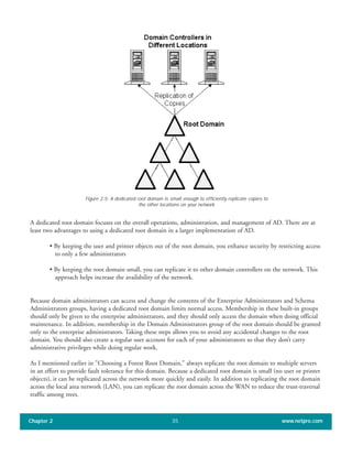 A dedicated root domain focuses on the overall operations, administration, and management of AD. There are at
least two advantages to using a dedicated root domain in a larger implementation of AD.
• By keeping the user and printer objects out of the root domain, you enhance security by restricting access
to only a few administrators
• By keeping the root domain small, you can replicate it to other domain controllers on the network. This
approach helps increase the availability of the network.
Because domain administrators can access and change the contents of the Enterprise Administrators and Schema
Administrators groups, having a dedicated root domain limits normal access. Membership in these built-in groups
should only be given to the enterprise administrators, and they should only access the domain when doing official
maintenance. In addition, membership in the Domain Administrators group of the root domain should be granted
only to the enterprise administrators. Taking these steps allows you to avoid any accidental changes to the root
domain. You should also create a regular user account for each of your administrators so that they don’t carry
administrative privileges while doing regular work.
As I mentioned earlier in "Choosing a Forest Root Domain," always replicate the root domain to multiple servers
in an effort to provide fault tolerance for this domain. Because a dedicated root domain is small (no user or printer
objects), it can be replicated across the network more quickly and easily. In addition to replicating the root domain
across the local area network (LAN), you can replicate the root domain across the WAN to reduce the trust-traversal
traffic among trees.
Chapter 2 www.netpro.com35
Figure 2.5: A dedicated root domain is small enough to efficiently replicate copies to
the other locations on your network
 