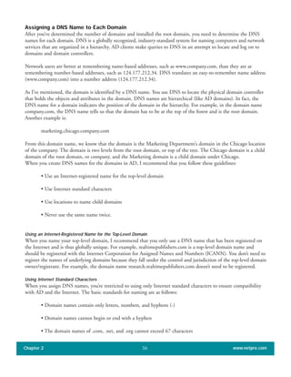 Assigning a DNS Name to Each Domain
After you’ve determined the number of domains and installed the root domain, you need to determine the DNS
names for each domain. DNS is a globally recognized, industry-standard system for naming computers and network
services that are organized in a hierarchy. AD clients make queries to DNS in an attempt to locate and log on to
domains and domain controllers.
Network users are better at remembering name-based addresses, such as www.company.com, than they are at
remembering number-based addresses, such as 124.177.212.34. DNS translates an easy-to-remember name address
(www.company.com) into a number address (124.177.212.34).
As I’ve mentioned, the domain is identified by a DNS name. You use DNS to locate the physical domain controller
that holds the objects and attributes in the domain. DNS names are hierarchical (like AD domains). In fact, the
DNS name for a domain indicates the position of the domain in the hierarchy. For example, in the domain name
company.com, the DNS name tells us that the domain has to be at the top of the forest and is the root domain.
Another example is:
marketing.chicago.company.com
From this domain name, we know that the domain is the Marketing Department’s domain in the Chicago location
of the company. The domain is two levels from the root domain, or top of the tree. The Chicago domain is a child
domain of the root domain, or company, and the Marketing domain is a child domain under Chicago.
When you create DNS names for the domains in AD, I recommend that you follow these guidelines:
• Use an Internet-registered name for the top-level domain
• Use Internet standard characters
• Use locations to name child domains
• Never use the same name twice.
Using an Internet-Registered Name for the Top-Level Domain
When you name your top-level domain, I recommend that you only use a DNS name that has been registered on
the Internet and is thus globally unique. For example, realtimepublishers.com is a top-level domain name and
should be registered with the Internet Corporation for Assigned Names and Numbers (ICANN). You don’t need to
register the names of underlying domains because they fall under the control and jurisdiction of the top-level domain
owner/registrant. For example, the domain name research.realtimepublishers.com doesn’t need to be registered.
Using Internet Standard Characters
When you assign DNS names, you’re restricted to using only Internet standard characters to ensure compatibility
with AD and the Internet. The basic standards for naming are as follows:
• Domain names contain only letters, numbers, and hyphens (-)
• Domain names cannot begin or end with a hyphen
• The domain names of .com, .net, and .org cannot exceed 67 characters
Chapter 2 www.netpro.com36
 