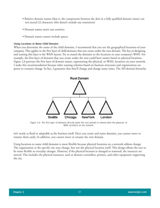 • Relative domain names (that is, the components between the dots in a fully qualified domain name) can
not exceed 22 characters (this doesn’t include any extensions)
• Domain names aren’t case sensitive
• Domain names cannot include spaces.
Using Locations to Name Child Domains
When you determine the name of the child domains, I recommend that you use the geographical locations of your
company. This applies to the first layer of child domains that you create under the root domain. The key to designing
and naming this layer is the WAN layout: Try to match the domains to the locations in your company’s WAN. For
example, the first layer of domains that you create under the root could have names based on physical locations.
Figure 2.6 portrays the first layer of domain names, representing the physical, or WAN, locations on your network.
I make this recommendation because other naming schemes based on business structures and organizations are
prone to constant change. In fact, I guarantee that they’ll change and change many times. The AD domain hierarchy
Chapter 2 www.netpro.com37
isn’t nearly as fluid or adaptable as the business itself. Once you create and name domains, you cannot move or
rename them easily. In addition, you cannot move or rename the root domain.
Using locations to name child domains is more flexible because physical locations on a network seldom change.
The organization at the specific site may change, but not the physical location itself. This design allows the tree to
be more flexible to everyday changes. However, if the physical location is changed or removed, the resources are
moved. This includes the physical resources, such as domain controllers, printers, and other equipment supporting
the site.
Figure 2.6: The first layer of domains directly under the root domain is named after the physical, or
WAN, locations on the network.
 
