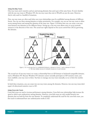 Using One-Way Trusts
One-way trusts aren’t transitive and are used among domains that aren’t part of the same forest. If you’re familiar
with the one-way trusts in Windows NT, the one-way trusts that exist in Win2K are just the same. However,
they’re only used in a handful of situations.
First, one-way trusts are often used when new trust relationships must be established among domains of different
forests. You can use them among domains to isolate permissions. For example, you can use one-way trusts to allow
access among forests and among the domains of the same tree. Figure 2.10 shows how you can create a one-way
trust between two domains in two different forests. Setting up a one-way trust allows users to access network
resources in the direction of the trust. The actual user rights depend on the access control lists (ACLs) governing
the domains.
Chapter 2 www.netpro.com42
Figure 2.10: A one-way trust is established between a domain in Forest 1 and a domain in Forest
2. The trust allows access to network resources in each domain.
The second use of one-way trusts is to create a relationship from an AD domain to backward-compatible domains,
such as Windows NT. Because Windows NT domains cannot naturally participate in AD transitive trusts, you
must establish a one-way trust to them. You have to manage one-way trusts manually, so try to limit the number
you use.
In both these situations, you can create two one-way trusts among the domains. However, two one-way trusts don’t
equal a bi-directional transitive trust in AD.
Using Cross-Link Trusts
Cross-link trusts are used to increase performance among domains. Cross-link trust relationships help increase the
speed at which users authenticate among domains. However, cross-link trusts are only needed between two
domains that are both far from the root domain. To completely understand the need for the cross-link trusts, you
first need to understand how user authentication works in AD.
 