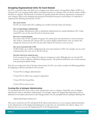 Designing Organizational Units for Each Domain
An OU is a container object that allows you to organize your objects and tie a Group Policy Object (GPO) to it.
Using the OU, you can group similar objects into logical structures in a domain. OUs can also be nested to build a
hierarchy in a domain. This hierarchy of containers is typically named after divisions, departments, and groups in
your company. When you’re designing and creating the hierarchical structure in each domain, it’s important to
understand the following characteristics of OUs:
OUs can be nested
An OU can contain other OUs, enabling you to build a hierarchy inside each domain.
OUs can help delegate administration
You can delegate administrative tasks to subordinate administrators by creating subordinate OUs. Using
nested OUs, you can fine-tune the level of control you need.
OUs aren’t security principals
You cannot make an OU a member of a group. You cannot grant users permissions to resources because
they reside in a particular OU. Because OUs are used to delegate administration, they can specify who
manages the resources in the OUs, but they don’t indicate the resources a user can access.
OUs can be associated with a GPO
A GPO enables you to define configurations for users and computers in OUs. For example, you can create
a desktop policy that every user in the OU will use.
OUs don’t need to be viewed by users
It isn’t necessary for you to design OUs with user navigation in mind. Although users can view the OU
structure, it isn’t an efficient method for finding resources. The preferred method for users to find resources
is by querying the global catalog.
Now that you understand a few of the basic characteristics for OUs, you need to consider the following guidelines
for designing an efficient and effective OU structure:
• Create OUs to delegate administration
• Create OUs to reflect your company’s organization
• Create OUs for Group Policy
• Create OUs to restrict access.
Creating OUs to Delegate Administration
I’ve mentioned that OUs can be used to create administrative areas in a domain. Using OUs, you can delegate
administrative tasks to subordinate administrators. For example, suppose the Engineering Department wants to
administer its own objects and resources in the Chicago domain. You can accomplish this by creating the following OU:
engineering.chicago.company.com
After you’ve created the new OU and placed all the objects and resources in it, you can grant explicit permissions
to the administrators of the Engineering Department so that they can control their own objects. Figure 2.12
illustrates how you can create the Engineering OU in the Chicago domain.
Chapter 2 www.netpro.com44
 