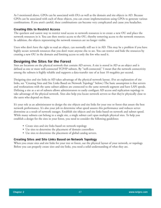 As I mentioned above, GPOs can be associated with OUs as well as the domain and site objects in AD. Because
GPOs can be associated with each of these objects, you can create implementations using GPOs to generate various
combinations. If you aren’t careful, these combinations can become very complicated and cause you headaches.
Creating OUs to Restrict Access
The quickest and easiest way to restrict total access to network resources is to create a new OU and place the
network resources in it. You can then restrict access to the OU, thereby removing access to the network resources.
In addition, the objects representing the network resources are no longer visible.
Users who don’t have the right to read an object, can normally still see it in AD. This may be a problem if you have
highly secure network resources that you don’t want anyone else to see. You can restrict and hide the resources by
creating a new OU in the domain and limiting access to only the few who need it.
Designing the Sites for the Forest
Sites are locations on the physical network that contain AD servers. A site is stored in AD as an object and is
defined as one or more well-connected TCP/IP subnets. By "well-connected," I mean that the network connectivity
among the subnets is highly reliable and supports a data-transfer rate of at least 10 megabits per second.
Designing sites and site links in AD takes advantage of the physical network layout. (For an explanation of site
links, see "Creating Sites and Site Links Based on Network Topology" below.) The basic assumption is that servers
and workstations with the same subnet address are connected to the same network segment and have LAN speeds.
Defining a site as a set of subnets allows administrators to easily configure AD access and replication topology to
take advantage of the physical network. Sites also help you locate network servers so that they’re physically close to
the users who depend on them.
It’s your role as an administrator to design the site objects and site links for your tree or forest that assure the best
network performance. It’s also your job to determine what speed assures this performance and reduces server
downtime as a result of network outages. Establish site objects and site links based on network and subnet speed.
While many subnets can belong to a single site, a single subnet can’t span multiple physical sites. To help you
establish a design for the sites in your forest, you need to consider the following guidelines:
• Create sites and site links based on network topology
• Use sites to determine the placement of domain controllers
• Use sites to determine the placement of global catalog servers.
Creating Sites and Site Links Based on Network Topology
When you create sites and site links for your tree or forest, use the physical layout of your network, or topology.
Before you can properly create sites and site links, you need a solid understanding of what they are.
Chapter 2 www.netpro.com47
 
