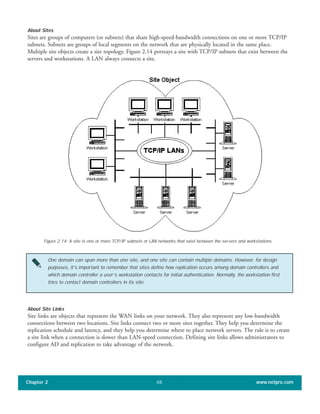 About Sites
Sites are groups of computers (or subnets) that share high-speed-bandwidth connections on one or more TCP/IP
subnets. Subnets are groups of local segments on the network that are physically located in the same place.
Multiple site objects create a site topology. Figure 2.14 portrays a site with TCP/IP subnets that exist between the
servers and workstations. A LAN always connects a site.
Chapter 2 www.netpro.com48
Figure 2.14: A site is one or more TCP/IP subnets or LAN networks that exist between the servers and workstations.
One domain can span more than one site, and one site can contain multiple domains. However, for design
purposes, it’s important to remember that sites define how replication occurs among domain controllers and
which domain controller a user’s workstation contacts for initial authentication. Normally, the workstation first
tries to contact domain controllers in its site.
About Site Links
Site links are objects that represent the WAN links on your network. They also represent any low-bandwidth
connections between two locations. Site links connect two or more sites together. They help you determine the
replication schedule and latency, and they help you determine where to place network servers. The rule is to create
a site link when a connection is slower than LAN-speed connection. Defining site links allows administrators to
configure AD and replication to take advantage of the network.
 