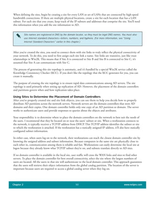 When defining the sites, begin by creating a site for every LAN or set of LANs that are connected by high-speed
bandwidth connections. If there are multiple physical locations, create a site for each location that has a LAN
subnet. For each site that you create, keep track of the IP subnets and addresses that comprise the site. You’ll need
this information when you add the site information to AD.
Chapter 2 www.netpro.com50
Site names are registered in DNS by the domain locator, so they must be legal DNS names. You must also
use Internet standard characters—letters, numbers, and hyphens. (For more information, see "Using
Internet Standard Characters" earlier in this chapter.)
After you’ve created the sites, you need to connect them with site links to truly reflect the physical connectivity of
your network. To do this, you need to first assign each site link a name. Site links are transitive, just like trust
relationships in Win2K. This means that if Site A is connected to Site B and Site B is connected to Site C, it’s
assumed that Site A can communicate with Site C.
The process of generating this site topology is automatic, and it’s handled by a special Win2K service called the
Knowledge Consistency Checker (KCC). If you don’t like the topology that the KCC generates for you, you can
create it manually.
The purpose of creating the site topology is to ensure rapid data communications among AD servers. The site
topology is used primarily when setting up replication of AD. However, the placement of the domain controllers
and partitions govern when and how replication takes place.
Using Sites to Determine the Placement of Domain Controllers
After you’ve properly created site and site link objects, you can use them to help you decide how to properly
distribute AD partitions across the network servers. Network servers are the domain controllers that store AD
domains and their copies. One domain controller holds only one copy of an AD partition or domain. The server
works to authenticate users and provide responses to queries about the objects and attributes.
Your responsibility is to determine where to place the domain controllers on the network to best suit the needs of
the users. I recommend that they be located on or near the users’ subnet or site. When a workstation connects to
the network, it typically receives a TCP/IP address from DHCP. This TCP/IP address identifies the subnet or site
to which the workstation is attached. If the workstation has a statically assigned IP address, it’ll also have statically
configured subnet information.
In either case, when users log on to the network, their workstations can reach the closest domain controller site by
knowing the assigned address and subnet information. Because computers in the same site are physically close to
each other in, communication among them is reliable and fast. Workstations can easily determine the local site at
logon because they already know what TCP/IP subnet they’re on, and subnets translate directly to AD sites.
If no domain controller is available in the local site, user traffic will cross the WAN links and sites to find other
servers. To place the domain controller for best overall connectivity, select the site where the largest numbers of
users are located. All the users in that site will authenticate to the local domain controller. This approach guarantees
that the users will retrieve their object information from the global catalog partition. The location of the server is
important because users are required to access a global catalog server when they log on.
 
