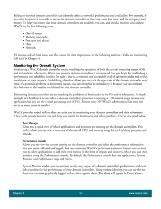Failing to monitor domain controllers can adversely affect a network’s performance and availability. For example, if
an entire department is unable to access the domain controller or directory, users lose time, and the company loses
money. To help you ensure that your domain controllers are available, you can, and should, monitor and analyze
Win2K in the five following areas:
• Overall system
• Memory and cache
• Processor and thread
• Disk
• Network.
I’ll discuss each of these areas, and the reason for their importance, in the following sections. I’ll discuss monitoring
AD itself in Chapter 4.
Monitoring the Overall System
Monitoring a Win2K domain controller means watching the operation of both the server’s operating system (OS)
and its hardware subsystems. When you monitor domain controllers, I recommend that you begin by establishing a
performance and reliability baseline for each—that is, a nominal and acceptable level of operation under real-world
conditions on your network. Establishing a baseline allows you to track the operation of the domain controller over
time. If a potential problem or bottleneck occurs, you can recognize it immediately it because you can compare
that behavior to the baseline established for that domain controller.
Monitoring domain controllers means watching for problems or bottlenecks in the OS and its subsystems. A simple
example of a bottleneck occurs when a domain controller’s processor is running at 100 percent usage because one
application has tied up the central processing unit (CPU). Almost every NT/Win2K administrator has seen this
occur at some point or another.
Win2K provides several utilities that can assist you in monitoring your domain controllers and their subsystems.
These tools provide features that will help you search for bottlenecks and other problems. They’re described below.
Task Manager
Gives you a quick view of which applications and processes are running on the domain controllers. This
utility allows you to view a summary of the overall CPU and memory usage for each of these processes and
threads.
Performance console
Allows you to view the current activity on the domain controller and select the performance information
that you want collected and logged. You can customize Win2K’s performance-counter features and architec
ture to allow applications to add their own metrics in the form of objects and counters, which you can then
monitor using the Performance console. By default, the Performance console has two applications, System
Monitor and Performance Logs and Alerts.
System Monitor enables you to monitor nearly every aspect of a domain controller’s performance and estab
lish a baseline for the performance of your domain controllers. Using System Monitor, you can see the per
formance counters graphically logged and set alerts against them. The alerts will appear in Event Viewer.
Chapter 3 www.netpro.com54
 