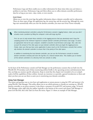 Performance Logs and Alerts enable you to collect information for those times when you can’t detect a
problem in real time. Performance Logs and Alerts allows you to collect domain controller performance
data for as long as you want—days, weeks, or even months.
Event Viewer
Allows you to view the event logs that gather information about a domain controller and its subsystems.
There are three types of logs: the application log, the system log, and the security log. Although the event
logs start automatically when you start the domain controller, you must start Event Viewer manually.
Chapter 3 www.netpro.com55
When monitoring domain controllers using the Performance console’s logging feature, make sure you don’t
actually create a problem by filling the computer’s disk with large log files.
First, be sure to only include those statistics in the logging process that you absolutely need. Keep the
sampling period to the minimum required to evaluate domain controller performance and usage. To select
an appropriate interval for your computer, establish a baseline of performance and usage. Also, take into
account the amount of free disk space on your domain controller when you begin the logging process.
Finally, make sure that you have some application in place (such as the Performance console) that continu-
ally monitors the domain controller to ensure that it has plenty of free disk space.
In addition to monitoring the local domain controller, you can use the Performance console to monitor
domain controllers remotely and store the log files on a shared network drive. This enables you to monitor
all the domain controllers in a directory from one console or utility.
At the heart of the Performance console and Task Manager are the performance counters that are built into the
Win2K OS. I’ll introduce each of these monitoring utilities briefly in the upcoming sections and demonstrate how
they can help you monitor specific subsystems. Keep in mind that this chapter isn’t intended to be an in-depth
study of all the capabilities of these utilities. Instead, my intention is to provide a general introduction to them and
show you how you can use them to assist you in monitoring your domain controllers.
Using Task Manager
The easiest and quickest way to view how each application or system process is using the CPU and memory is by
using Win2K’s Task Manager. This utility allows you to see which processes or threads are running on a Win2K
domain controller at any given moment; it also shows a summary of overall CPU and memory usage. To launch
Task Manager, either right-click the taskbar (typically at the bottom of the screen) and choose Task Manager or
press Ctrl+Alt+Del, then click Task List from the menu. Figure 3.1 shows an example of Task Manager.
 