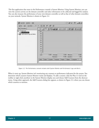 The first application that starts in the Performance console is System Monitor. Using System Monitor, you can
view the current activity on the domain controller and select information to be collected and logged for analysis.
You can also measure the performance of your own domain controller as well as that of other domain controllers
on your network. System Monitor is shown in Figure 3.2.
Chapter 3 www.netpro.com57
Figure 3.2: The Performance console includes both System Monitor and Performance Logs and Alerts.
When it starts up, System Monitor isn’t monitoring any counters or performance indicators for the system. You
determine which counters System Monitor tracks and displays. To add a counter, click the Plus (+) tool on the
toolbar or right-click anywhere in the System Monitor display area and choose Add Counters from the shortcut
menu. Using either approach, the Add Counters dialog box appears, as shown in Figure 3.3, where you can choose
which counters to monitor.
 