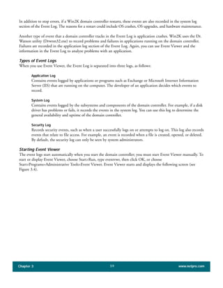 In addition to stop errors, if a Win2K domain controller restarts, these events are also recorded in the system log
section of the Event Log. The reasons for a restart could include OS crashes, OS upgrades, and hardware maintenance.
Another type of event that a domain controller tracks in the Event Log is application crashes. Win2K uses the Dr.
Watson utility (Drwtsn32.exe) to record problems and failures in applications running on the domain controller.
Failures are recorded in the application log section of the Event Log. Again, you can use Event Viewer and the
information in the Event Log to analyze problems with an application.
Types of Event Logs
When you use Event Viewer, the Event Log is separated into three logs, as follows:
Application Log
Contains events logged by applications or programs such as Exchange or Microsoft Internet Information
Server (IIS) that are running on the computer. The developer of an application decides which events to
record.
System Log
Contains events logged by the subsystems and components of the domain controller. For example, if a disk
driver has problems or fails, it records the events in the system log. You can use this log to determine the
general availability and uptime of the domain controller.
Security Log
Records security events, such as when a user successfully logs on or attempts to log on. This log also records
events that relate to file access. For example, an event is recorded when a file is created, opened, or deleted.
By default, the security log can only be seen by system administrators.
Starting Event Viewer
The event logs start automatically when you start the domain controller; you must start Event Viewer manually. To
start or display Event Viewer, choose Start>Run, type eventvwr, then click OK, or choose
Start>Programs>Administrative Tools>Event Viewer. Event Viewer starts and displays the following screen (see
Figure 3.4).
Chapter 3 www.netpro.com59
 