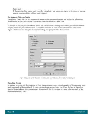 Failure audit
Is the opposite of the success audit event. For example, if a user attempts to log on to the system or access a
secured resource and fails, a failure audit is logged.
Sorting and Filtering Events
Using Event Viewer, you can sort events on the screen so that you can easily review and analyze the information.
To sort events on the screen, choose View>Newest First (the default) or Oldest First.
In addition to selecting the sort order for events, you can filter them. Filtering events allows you to select and view
only the events that you want to analyze. To set a filter for events in Event Viewer, choose View>Filter Events.
Figure 3.5 illustrates the dialog box that appears to help you specify the filter characteristics.
Chapter 3 www.netpro.com61
Figure 3.5: Events can be filtered in Event Viewer to restrict the list of events that are displayed.
Exporting Events
In addition to sorting and filtering events in Event Viewer, you can export events in a variety of formats to use with
applications such as Microsoft Excel. To export events, choose Action>Export List. When the Save As dialog box
appears (shown in Figure 3.6), you can type a file name with the .xls extension, or choose a file type, such as Text
(Comma Delimited) (*.csv).
 