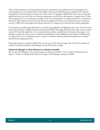 These recommendations are minimum physical memory requirements. Your physical memory requirements for
actual production servers will typically be much higher. Because your Win2K domain controllers will at least be
running AD, I recommend that you always start with at least 512 megabytes (MB) RAM. If you want to load other
applications that come with their own memory requirements, you’ll need to add memory to support them. If there
isn’t enough memory on your domain controller, it will start running slower as it pages information to and from its
hard drive. When physical memory becomes full and an application needs access to information not currently in
memory, VMM moves some pages from physical memory to a storage area on the hard drive called a paging file.
As the domain controller pages information to and from the paging file, the application must wait. The wait occurs
because the hard drive is significantly slower than physical RAM. This paging also slows down other system activities
such as CPU and disk operations. As I mentioned earlier, problems caused by lack of memory often appear to be
problems in other parts of the system. To maximize the performance and availability of your domain controller servers,
it’s important for you to understand and try to reduce or eliminate wherever possible the performance overhead
associated with paging operations.
Fortunately, there are a couple of utilities that you can use to track memory usage. Two of the most common are
utilities I’ve already introduced: Task Manager and the Performance console.
Using Task Manager to View Memory on a Domain Controller
You can use Task Manager to view memory usage on a domain controller. To do so, click the Performance tab.
Figure 3.7 shows an example of the Performance page in Task Manager running on Win2K.
Chapter 3 www.netpro.com63
 