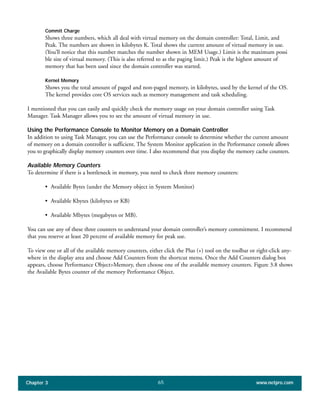 Commit Charge
Shows three numbers, which all deal with virtual memory on the domain controller: Total, Limit, and
Peak. The numbers are shown in kilobytes K. Total shows the current amount of virtual memory in use.
(You’ll notice that this number matches the number shown in MEM Usage.) Limit is the maximum possi
ble size of virtual memory. (This is also referred to as the paging limit.) Peak is the highest amount of
memory that has been used since the domain controller was started.
Kernel Memory
Shows you the total amount of paged and non-paged memory, in kilobytes, used by the kernel of the OS.
The kernel provides core OS services such as memory management and task scheduling.
I mentioned that you can easily and quickly check the memory usage on your domain controller using Task
Manager. Task Manager allows you to see the amount of virtual memory in use.
Using the Performance Console to Monitor Memory on a Domain Controller
In addition to using Task Manager, you can use the Performance console to determine whether the current amount
of memory on a domain controller is sufficient. The System Monitor application in the Performance console allows
you to graphically display memory counters over time. I also recommend that you display the memory cache counters.
Available Memory Counters
To determine if there is a bottleneck in memory, you need to check three memory counters:
• Available Bytes (under the Memory object in System Monitor)
• Available Kbytes (kilobytes or KB)
• Available Mbytes (megabytes or MB).
You can use any of these three counters to understand your domain controller’s memory commitment. I recommend
that you reserve at least 20 percent of available memory for peak use.
To view one or all of the available memory counters, either click the Plus (+) tool on the toolbar or right-click any-
where in the display area and choose Add Counters from the shortcut menu. Once the Add Counters dialog box
appears, choose Performance Object>Memory, then choose one of the available memory counters. Figure 3.8 shows
the Available Bytes counter of the memory Performance Object.
Chapter 3 www.netpro.com65
 