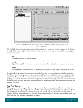 The Available Bytes counter shows the amount of physical memory available to processes running on the domain
controller. This counter displays the last observed value only; it isn’t an average. It’s calculated by summing space
on three memory lists.
Free
Memory that is ready or available for use.
Zeroed
Pages of memory filled with zeros to prevent later processes from seeing data used by a previous process.
Standby
Memory removed from the working set of a process and en route to disk, but still available to be recalled.
If Available Bytes is constantly decreasing over a period of time and no new applications are loaded, it indicates
that the amount of working memory is growing, or it could signal a memory leak in one or more of the running
applications. A memory leak is a situation where applications or processes consume memory but don’t release it
properly. To determine the culprit, monitor each application or process individually to see if the amount of memory
it uses constantly increases. Whichever application or process constantly increases memory without decreasing it is
probably the culprit.
Page-Fault Counters
When a process or thread requests data on a page in memory that is no longer there, a domain controller issues a
page fault. Here, the page has typically been moved out of memory to provide memory for other processes. If the
requested page is in another part of memory, the page fault is a soft page fault. However, if the page has to be
retrieved from disk, a hard page fault has occurred. Most domain controllers can handle large numbers of soft page
faults, but hard page faults can cause significant delays.
Chapter 3 www.netpro.com66
Figure 3.8: Using the Available Bytes memory counter to monitor or track how much memory is left for
users or applications.
 