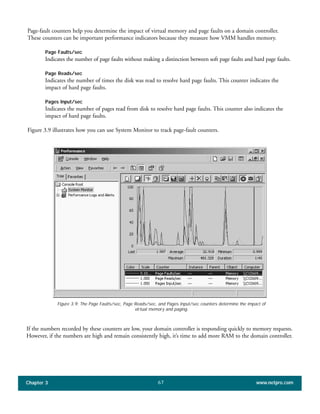 Page-fault counters help you determine the impact of virtual memory and page faults on a domain controller.
These counters can be important performance indicators because they measure how VMM handles memory.
Page Faults/sec
Indicates the number of page faults without making a distinction between soft page faults and hard page faults.
Page Reads/sec
Indicates the number of times the disk was read to resolve hard page faults. This counter indicates the
impact of hard page faults.
Pages Input/sec
Indicates the number of pages read from disk to resolve hard page faults. This counter also indicates the
impact of hard page faults.
Figure 3.9 illustrates how you can use System Monitor to track page-fault counters.
Chapter 3 www.netpro.com67
Figure 3.9: The Page Faults/sec, Page Reads/sec, and Pages Input/sec counters determine the impact of
virtual memory and paging.
If the numbers recorded by these counters are low, your domain controller is responding quickly to memory requests.
However, if the numbers are high and remain consistently high, it’s time to add more RAM to the domain controller.
 