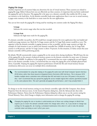 Paging File Usage
Another important set of counters helps you determine the size of virtual memory. These counters are related to
paging file usage. Before I discuss how you can effectively use these counters, it’s important that you better understand
the paging file and its function. The paging file is the space on a domain controller that enables the OS to swap
out memory to the hard drive. As the domain controller loads more applications than it can run in actual memory,
it pages some memory to the hard drive to create room for the new applications.
You can see how much the paging file is being used by watching two counters under the Paging File object.
% Usage
Indicates the current usage value that was last recorded.
% Usage Peak
Indicates the high-water mark for the paging file.
If a domain controller was perfect, the OS would have enough memory for every application that was loaded and
would never page memory out. Both the % Usage counter and the % Usage Peak counter would be at zero. The
opposite is that the domain controller is paging memory as fast as possible, and the usage counters are high. An
example of a bad situation is one in which your domain controller has 128MB of memory, the % Usage Peak
counter is at 80 percent, and the % Usage counter is above 70 percent. In this situation, it’s fairly certain that your
domain controller will be performing poorly.
By default, Win2K automatically creates a paging file on the system drive during installation. Win2K bases the size
of the paging file on the amount of physical memory present on the domain controller (in most cases, it’s between
768MB and 1536MB). In addition to this paging file, I recommend that you create a paging file on each logical
drive in the domain controller. In fact, I recommend that you stripe the paging file across multiple physical hard
drives, if possible. Striping the paging file improves performance of both the file and virtual memory because
simultaneous disk access can occur on multiple drives simultaneously.
Chapter 3 www.netpro.com68
The recommendation for using disk striping on the paging file works best with Small Computer System Interface
(SCSI) drives rather than those based on Integrated Device Electronics (IDE) interfaces. This is because SCSI
handles multiple device contention more efficiently than IDE and tends to use less CPU power in the process.
Also, I don’t recommend that you spread the paging file across multiple logical drive volumes (partitions) located
on the same physical drive. This won’t generally aid paging file performance—and it may actually hinder it.
To change or set the virtual memory setting on your domain controller, right-click My Computer, then choose
Properties from the shortcut menu. In the System Properties dialog box, click the Advanced tab, then click
Performance Options. Notice that the Performance Options dialog box allows you to see the current setting for
Virtual Memory. Next, click Change to display more information and to change the paging file settings.
Changing the paging file size or location is unfortunately one of those rare setting changes in Win2K that
requires you to restart the domain controller before the change takes effect. So, if you decide to change any
settings for the paging file, do it during a scheduled maintenance time when it’s safe to take the domain
controller down and doing so won’t affect your users.
 