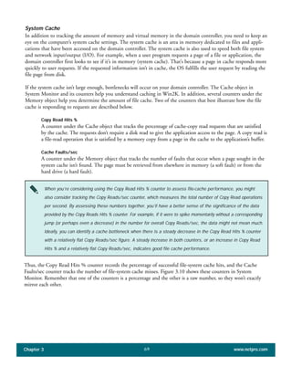 System Cache
In addition to tracking the amount of memory and virtual memory in the domain controller, you need to keep an
eye on the computer’s system cache settings. The system cache is an area in memory dedicated to files and appli-
cations that have been accessed on the domain controller. The system cache is also used to speed both file system
and network input/output (I/O). For example, when a user program requests a page of a file or application, the
domain controller first looks to see if it’s in memory (system cache). That’s because a page in cache responds more
quickly to user requests. If the requested information isn’t in cache, the OS fulfills the user request by reading the
file page from disk.
If the system cache isn’t large enough, bottlenecks will occur on your domain controller. The Cache object in
System Monitor and its counters help you understand caching in Win2K. In addition, several counters under the
Memory object help you determine the amount of file cache. Two of the counters that best illustrate how the file
cache is responding to requests are described below.
Copy Read Hits %
A counter under the Cache object that tracks the percentage of cache-copy read requests that are satisfied
by the cache. The requests don’t require a disk read to give the application access to the page. A copy read is
a file-read operation that is satisfied by a memory copy from a page in the cache to the application’s buffer.
Cache Faults/sec
A counter under the Memory object that tracks the number of faults that occur when a page sought in the
system cache isn’t found. The page must be retrieved from elsewhere in memory (a soft fault) or from the
hard drive (a hard fault).
Chapter 3 www.netpro.com69
When you’re considering using the Copy Read Hits % counter to assess file-cache performance, you might
also consider tracking the Copy Reads/sec counter, which measures the total number of Copy Read operations
per second. By assessing these numbers together, you’ll have a better sense of the significance of the data
provided by the Copy Reads Hits % counter. For example, if it were to spike momentarily without a corresponding
jump (or perhaps even a decrease) in the number for overall Copy Reads/sec, the data might not mean much.
Ideally, you can identify a cache bottleneck when there is a steady decrease in the Copy Read Hits % counter
with a relatively flat Copy Reads/sec figure. A steady increase in both counters, or an increase in Copy Read
Hits % and a relatively flat Copy Reads/sec, indicates good file cache performance.
Thus, the Copy Read Hits % counter records the percentage of successful file-system cache hits, and the Cache
Faults/sec counter tracks the number of file-system cache misses. Figure 3.10 shows these counters in System
Monitor. Remember that one of the counters is a percentage and the other is a raw number, so they won’t exactly
mirror each other.
 