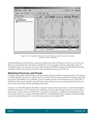 Generally speaking, I recommend that a domain controller have at least an 80 percent cache hit rate over time. If
these two counters show that your domain controller has a low percentage of cache hits and a high number of
cache faults (misses), you may want to increase the total amount of RAM. Increasing the RAM allows the domain
controller to allocate more memory for system cache and should increase the cache hit rate.
Monitoring Processors and Threads
I find that many people mistakenly believe that monitoring a domain controller is focused primarily on the domain
controller’s physical processor(s), or CPUs. However, the truth is that the processor doesn’t do anything unless there
are processes and threads to run. In Win2K, a process is made up of one or more threads that run on the CPU. A
bottleneck at the processor typically means that either one or more processes are consuming most of the processor
time or there are too many threads contending for the CPU.
A process is an executable program that follows a sequence of steps. Each process requires a cycle from the domain
controller’s processor as it runs. A thread is the component of a process that is being executed at any time. Thus, a
process must contain at least one thread before it can perform an operation. A single process executing more than
one thread is referred to as being multithreaded. Win2K is a multithreaded OS that is capable of running multiple
processor threads simultaneously—even, when they’re present, across multiple CPUs.
Chapter 3 www.netpro.com70
Figure 3:10: The Copy Read Hits % and the Cache Faults/sec counters show how the domain
controller’s cache is responding.
 