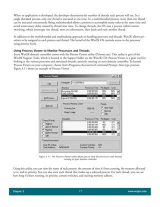 When an application is developed, the developer determines the number of threads each process will use. In a
single-threaded process, only one thread is executed at one time. In a multithreaded process, more than one thread
can be executed concurrently. Being multithreaded allows a process to accomplish many tasks at the same time and
avoid unnecessary delay caused by thread wait time. To change threads, the OS uses a process called context
switching, which interrupts one thread, saves its information, then loads and runs another thread.
In addition to the multithreaded and multitasking approach to handling processes and threads, Win2K allows pri-
orities to be assigned to each process and thread. The kernel of the Win2K OS controls access to the processor
using priority levels.
Using Process Viewer to Monitor Processes and Threads
Every Win2K domain controller comes with the Process Viewer utility (Pviewer.exe). This utility is part of the
Win2K Support Tools, which is located in the Support folder on the Win2K CD. Process Viewer is a great tool for
looking at the various processes and associated threads currently running on your domain controller. To launch
Process Viewer on your computer, choose Start>Programs>Accessories>Command Prompt, then type pviewer.
Figure 3.11 shows an example of Process Viewer.
Chapter 3 www.netpro.com71
Figure 3.11: The Process Viewer utility allows you to view the processes and threads
running on your domain controller.
Using this utility, you can view the name of each process, the amount of time it’s been running, the memory allocated
to it, and its priority. You can also view each thread that makes up a selected process. For each thread, you can see
how long it’s been running, its priority, context switches, and starting memory address.
 
