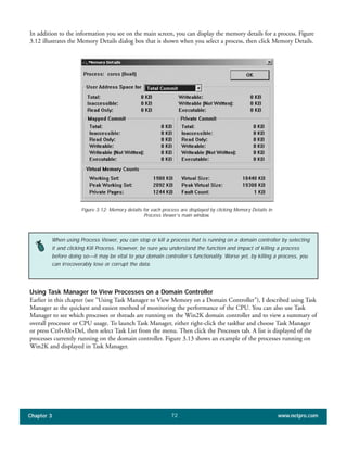 In addition to the information you see on the main screen, you can display the memory details for a process. Figure
3.12 illustrates the Memory Details dialog box that is shown when you select a process, then click Memory Details.
Chapter 3 www.netpro.com72
Figure 3.12: Memory details for each process are displayed by clicking Memory Details in
Process Viewer’s main window.
When using Process Viewer, you can stop or kill a process that is running on a domain controller by selecting
it and clicking Kill Process. However, be sure you understand the function and impact of killing a process
before doing so—it may be vital to your domain controller’s functionality. Worse yet, by killing a process, you
can irrecoverably lose or corrupt the data.
Using Task Manager to View Processes on a Domain Controller
Earlier in this chapter (see "Using Task Manager to View Memory on a Domain Controller"), I described using Task
Manager as the quickest and easiest method of monitoring the performance of the CPU. You can also use Task
Manager to see which processes or threads are running on the Win2K domain controller and to view a summary of
overall processor or CPU usage. To launch Task Manager, either right-click the taskbar and choose Task Manager
or press Ctrl+Alt+Del, then select Task List from the menu. Then click the Processes tab. A list is displayed of the
processes currently running on the domain controller. Figure 3.13 shows an example of the processes running on
Win2K and displayed in Task Manager.
 
