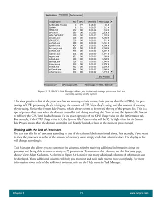This view provides a list of the processes that are running—their names, their process identifiers (PIDs), the per-
centage of CPU processing they’re taking up, the amount of CPU time they’re using, and the amount of memory
they’re using. Notice the System Idle Process, which always seems to be toward the top of the process list. This is a
special process that runs when the domain controller isn’t doing anything else. You can use the System Idle Process
to tell how the CPU isn’t loaded because it’s the exact opposite of the CPU Usage value on the Performance tab.
For example, if the CPU Usage value is 5, the System Idle Process value will be 95. A high value for the System
Idle Process means that the domain controller isn’t heavily loaded, at least at the moment you checked.
Working with the List of Processes
You can sort this list of processes according to one of the column labels mentioned above. For example, if you want
to view the processes in order of the amount of memory used, simply click that column’s label. The display or list
will change accordingly.
Task Manager also allows you to customize the columns, thereby receiving additional information about the
processes and being able to assess as many as 23 parameters. To customize the columns, on the Processes page,
choose View>Select Columns. As shown in Figure 3.14, notice that many additional columns of information can
be displayed. These additional columns will help you monitor and tune each process more completely. For more
information about each of the additional columns, refer to the Help menu in Task Manager.
Chapter 3 www.netpro.com73
Figure 3.13: Win2K’s Task Manager allows you to view and manage processes that are
currently running on the system.
 