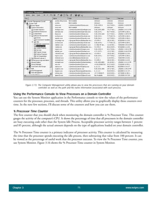 Using the Performance Console to View Processes on a Domain Controller
You can use the System Monitor application in the Performance console to view the values of the performance
counters for the processor, processes, and threads. This utility allows you to graphically display these counters over
time. In the next few sections, I’ll discuss some of the counters and how you can use them.
% Processor Time Counter
The first counter that you should check when monitoring the domain controller is % Processor Time. This counter
gauges the activity of the computer’s CPU. It shows the percentage of time that all processors in the domain controller
are busy executing code other than the System Idle Process. Acceptable processor activity ranges between 1 percent
and 85 percent, although the actual amount depends on the type of applications loaded on your domain controller.
The % Processor Time counter is a primary indicator of processor activity. This counter is calculated by measuring
the time that the processor spends executing the idle process, then subtracting that value from 100 percent. It can
be viewed as the percentage of useful work that the processor executes. To view the % Processor Time counter, you
use System Monitor. Figure 3.16 shows the % Processor Time counter in System Monitor.
Chapter 3 www.netpro.com75
Figure 3.15: The Computer Management utility allows you to view the processes that are running on your domain
controller as well as the path and file name information associated with each process.
 