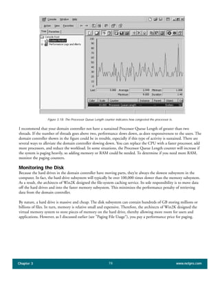 I recommend that your domain controller not have a sustained Processor Queue Length of greater than two
threads. If the number of threads goes above two, performance slows down, as does responsiveness to the users. The
domain controller shown in the figure could be in trouble, especially if this type of activity is sustained. There are
several ways to alleviate the domain controller slowing down. You can replace the CPU with a faster processor, add
more processors, and reduce the workload. In some situations, the Processor Queue Length counter will increase if
the system is paging heavily, so adding memory or RAM could be needed. To determine if you need more RAM,
monitor the paging counters.
Monitoring the Disk
Because the hard drives in the domain controller have moving parts, they’re always the slowest subsystem in the
computer. In fact, the hard drive subsystem will typically be over 100,000 times slower than the memory subsystem.
As a result, the architects of Win2K designed the file-system caching service. Its sole responsibility is to move data
off the hard drives and into the faster memory subsystem. This minimizes the performance penalty of retrieving
data from the domain controller.
By nature, a hard drive is massive and cheap. The disk subsystem can contain hundreds of GB storing millions or
billions of files. In turn, memory is relative small and expensive. Therefore, the architects of Win2K designed the
virtual memory system to store pieces of memory on the hard drive, thereby allowing more room for users and
applications. However, as I discussed earlier (see "Paging File Usage"), you pay a performance price for paging.
Chapter 3 www.netpro.com78
Figure 3.18: The Processor Queue Length counter indicates how congested the processor is.
 
